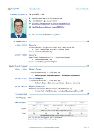 Curriculum Vitae Giovanni Mucciolo
© European Union, 2002-2013 | http://europass.cedefop.europa.eu Page 1 / 2
PERSONAL INFORMATION Giovanni Mucciolo
Via Enrico Cavacchioli 35, (00123) Rome (RM), Italy
(+39) 06 30893091 (+39) 338 2408578
giovanni.mucciolo@gmail.com / mucciolo.giovanni@hotmail.com
http://it.linkedin.com/pub/giovanni-mucciolo/83/756/46a/
Sex Male | Date of birth 28/09/1990 Nationality Italian
WORK EXPERIENCE
EDUCATIONAND TRAINING
(11/2014 - 05/2015) Internship
NISSAN ITALY (HQ) – Via Tiberina Km 15,7540, 00060 Capena (Rome), Italy
 Finance & Administration Head Office - Accounting Trainee
Business or sector Automotive Industry
(06/2007 - 07/2007) Internship
Italian Embassy Kampala (Uganda) - Plot 11, Lourdel Road, Nakasero
 AssistantAmbassadors Office
Business or sector Italian Diplomatic Delegation
(09/2012 – 11/2014) Master’s Degree
LUISS Guido Carli Viale Pola 12, (00198) Rome, Italy
 Master’s Degree in General Management – (Management of Innovation)
(09/2008 – 03/2012) Bachelor’s Degree
LUISS Guido Carli Viale Pola 12, (00198) Rome, Italy
 Bachelor’s Degree in Economics and Business – (Business Economics)
(09/2004 – 06/2008) High School Diploma
American Overseas School of Rome Via Cassia 811, (00189) Rome, Italy
 American High School Diploma and International Baccalaureate Diploma (IB)
PERSONAL SKILLS
Mother tongue(s) Italian
Other language(s) UNDERSTANDING SPEAKING WRITING
Listening Reading Spoken interaction Spoken production
English C2 C2 C2 C2 C2
International Baccalaureate / American High School Diploma
French B2 B2 B2 B2 B2
International Baccalaureate / French Course LUISS Guido Carli
Levels:A1/2: Basic user - B1/2: Independent user - C1/2 Proficient user
Common European Framework of Reference for Languages
 