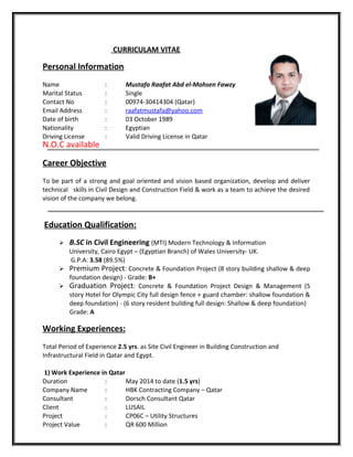 CURRICULAM VITAE
Personal Information
Name : Mustafa Raafat Abd el-Mohsen Fawzy
Marital Status : Single
Contact No : 00974-30414304 (Qatar)
Email Address : raafatmustafa@yahoo.com
Date of birth : 03 October 1989
Nationality : Egyptian
Driving License : Valid Driving License in Qatar
N.O.C available
Career Objective
To be part of a strong and goal oriented and vision based organization, develop and deliver
technical skills in Civil Design and Construction Field & work as a team to achieve the desired
vision of the company we belong.
Education Qualification:
 B.SC in Civil Engineering (MTI) Modern Technology & Information
University, Cairo Egypt – (Egyptian Branch) of Wales University- UK.
G.P.A: 3.58 (89.5%)
 Premium Project: Concrete & Foundation Project (8 story building shallow & deep
foundation design) - Grade: B+
 Graduation Project: Concrete & Foundation Project Design & Management (5
story Hotel for Olympic City full design fence + guard chamber: shallow foundation &
deep foundation) - (6 story resident building full design: Shallow & deep foundation)
Grade: A
Working Experiences:
Total Period of Experience 2.5 yrs. as Site Civil Engineer in Building Construction and
Infrastructural Field in Qatar and Egypt.
1) Work Experience in Qatar
Duration : May 2014 to date (1.5 yrs)
Company Name : HBK Contracting Company – Qatar
Consultant : Dorsch Consultant Qatar
Client : LUSAIL
Project : CP06C – Utility Structures
Project Value : QR 600 Million
 