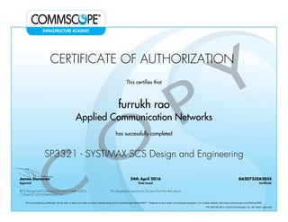 CERTIFICATE OF AUTHORIZATION
This certifies that
furrukh rao
Applied Communication Networks
has successfully completed
SP3321 - SYSTIMAX SCS Design and Engineering
James Donovan
Approval
24th April 2016
Date Issued
G620733SA205S
Certificate
BICSI Recognized Continuing Education Credits (CECs)
15 Event ID: OV-COMMS-IL-0215-1
This designation expires two (2) years from the date above
This is a training certificate. On its own, it does not infer or imply membership of the CommScope PartnerPRO™ Program or any other CommScope program. For further details visit www.commscope.com/PartnerPRO.
FM-106729-EN © 2016 CommScope, Inc. All rights reserved.
Powered by TCPDF (www.tcpdf.org)
 