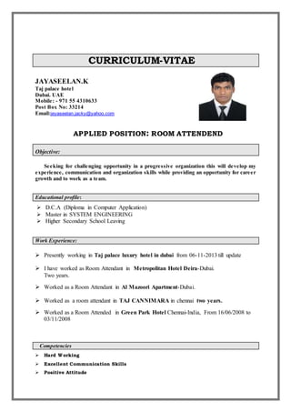CURRICULUM-VITAE
JAYASEELAN.K
Taj palace hotel
Dubai. UAE
Mobile: - 971 55 4310633
Post Box No: 33214
Email:jeyaseelan.jacky@yahoo.com
APPLIED POSITION: ROOM ATTENDEND
Objective:
Seeking for challenging opportunity in a progressive organization this will develop my
experience, communication and organization skills while providing an opportunity for career
growth and to work as a team.
Educational profile:
 D.C.A (Diploma in Computer Application)
 Master in SYSTEM ENGINEERING
 Higher Secondary School Leaving
Work Experience:
 Presently working in Taj palace luxury hotel in dubai from 06-11-2013 till update
 I have worked as Room Attendant in Metropolitan Hotel Deira-Dubai.
Two years.
 Worked as a Room Attendant in Al Mazoori Apartment-Dubai.
 Worked as a room attendant in TAJ CANNIMARA in chennai two years.
 Worked as a Room Attended in Green Park Hotel Chennai-India, From 16/06/2008 to
03/11/2008
Competencies
 Hard Working
 Excellent Communication Skills
 Positive Attitude
 