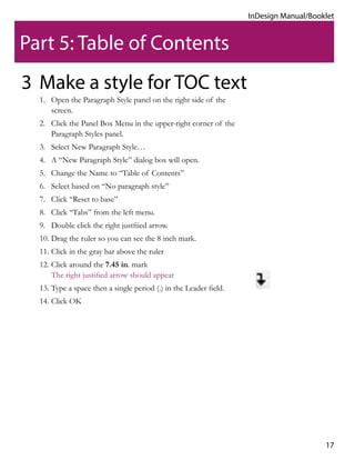 17
InDesign Manual/Booklet
Make a style for TOC text
1.	 Open the Paragraph Style panel on the right side of the
screen.
2.	 Click the Panel Box Menu in the upper-right corner of the
Paragraph Styles panel.
3.	 Select New Paragraph Style…
4.	 A “New Paragraph Style” dialog box will open.
5.	 Change the Name to “Table of Contents”
6.	 Select based on “No paragraph style”
7.	 Click “Reset to base”
8.	 Click “Tabs” from the left menu.
9.	 Double click the right justfiied arrow.
10.	Drag the ruler so you can see the 8 inch mark.
11.	Click in the gray bar above the ruler
12.	Click around the 7.45 in. mark
The right justified arrow should appear
13.	Type a space then a single period (.) in the Leader field.
14.	Click OK
3
Part 5: Table of Contents
 