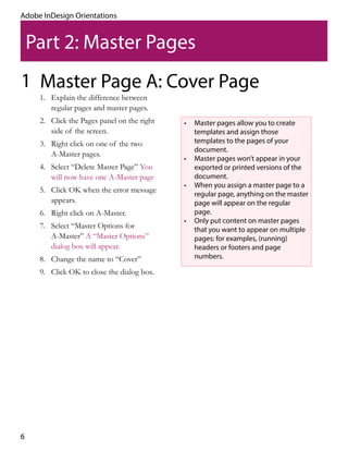 6
Adobe InDesign Orientations
Part 2: Master Pages
Master Page A: Cover Page1
•	 Master pages allow you to create
templates and assign those
templates to the pages of your
document.
•	 Master pages won’t appear in your
exported or printed versions of the
document.
•	 When you assign a master page to a
regular page, anything on the master
page will appear on the regular
page.
•	 Only put content on master pages
that you want to appear on multiple
pages: for examples, (running)
headers or footers and page
numbers.
1.	 Explain the difference between
regular pages and master pages.
2.	 Click the Pages panel on the right
side of the screen.
3.	 Right click on one of the two
A-Master pages.
4.	 Select “Delete Master Page” You
will now have one A-Master page
5.	 Click OK when the error message
appears.
6.	 Right click on A-Master.
7.	 Select “Master Options for
A-Master” A “Master Options”
dialog box will appear.
8.	 Change the name to “Cover”
9.	 Click OK to close the dialog box.
 