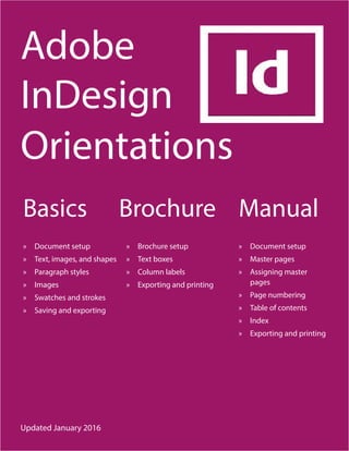 Adobe
InDesign
Orientations
Basics
»» Document setup
»» Text, images, and shapes
»» Paragraph styles
»» Images
»» Swatches and strokes
»» Saving and exporting
»» Brochure setup
»» Text boxes
»» Column labels
»» Exporting and printing
»» Document setup
»» Master pages
»» Assigning master
pages
»» Page numbering
»» Table of contents
»» Index
»» Exporting and printing
Brochure Manual
Updated January 2016
 