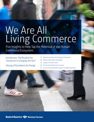 1
We Are All
Living Commerce
Five Insights to Help Tap the Potential of the Human
Commerce Ecosystem
Introduction: The Ritual of the
Transaction Is Changing. Are You?
Closing: A Foundation for Change
Payments Are About the Exchange of Information
Mobile Is About More Than Mobile
Loyalty Is the New Frontier
See the Person Behind the Consumer
Look to the Online World to Improve the Offline Experience
1
2
3
4
5
 