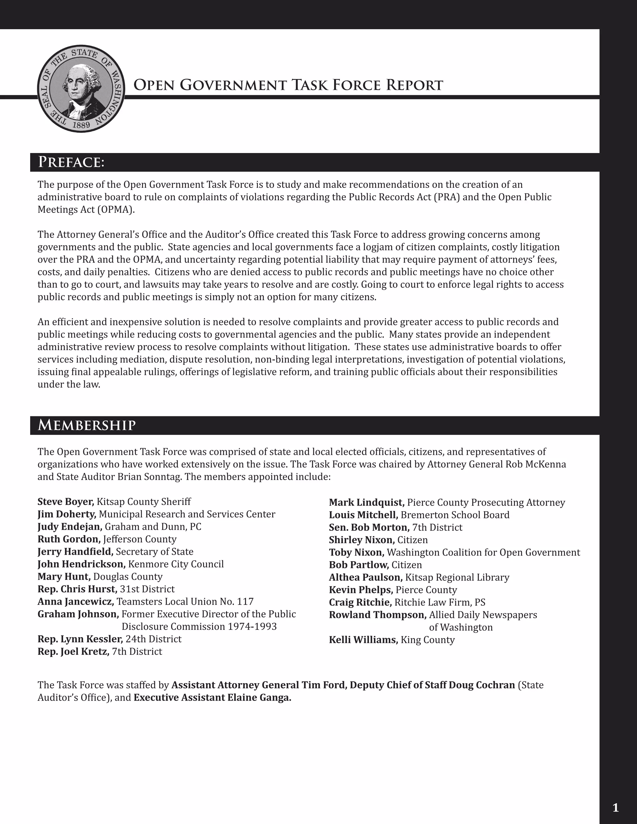 Open Government Task Force Report
Preface:
The purpose of the Open Government Task Force is to study and make recommendations on the creation of an
administrative board to rule on complaints of violations regarding the Public Records Act (PRA) and the Open Public
Meetings Act (OPMA).
The Attorney General’s Office and the Auditor’s Office created this Task Force to address growing concerns among
governments and the public. State agencies and local governments face a logjam of citizen complaints, costly litigation
over the PRA and the OPMA, and uncertainty regarding potential liability that may require payment of attorneys’ fees,
costs, and daily penalties. Citizens who are denied access to public records and public meetings have no choice other
than to go to court, and lawsuits may take years to resolve and are costly. Going to court to enforce legal rights to access
public records and public meetings is simply not an option for many citizens.
An efficient and inexpensive solution is needed to resolve complaints and provide greater access to public records and
public meetings while reducing costs to governmental agencies and the public. Many states provide an independent
administrative review process to resolve complaints without litigation. These states use administrative boards to offer
services including mediation, dispute resolution, non-binding legal interpretations, investigation of potential violations,
issuing final appealable rulings, offerings of legislative reform, and training public officials about their responsibilities
under the law.
Membership
The Open Government Task Force was comprised of state and local elected officials, citizens, and representatives of
organizations who have worked extensively on the issue. The Task Force was chaired by Attorney General Rob McKenna
and State Auditor Brian Sonntag. The members appointed include:
Steve Boyer, Kitsap County Sheriff
Jim Doherty, Municipal Research and Services Center
Judy Endejan, Graham and Dunn, PC
Ruth Gordon, Jefferson County
Jerry Handfield, Secretary of State
John Hendrickson, Kenmore City Council
Mary Hunt, Douglas County
Rep. Chris Hurst, 31st District
Anna Jancewicz, Teamsters Local Union No. 117
Graham Johnson, Former Executive Director of the Public
		 Disclosure Commission 1974-1993
Rep. Lynn Kessler, 24th District
Rep. Joel Kretz, 7th District
1
Mark Lindquist, Pierce County Prosecuting Attorney
Louis Mitchell, Bremerton School Board
Sen. Bob Morton, 7th District
Shirley Nixon, Citizen
Toby Nixon, Washington Coalition for Open Government
Bob Partlow, Citizen
Althea Paulson, Kitsap Regional Library
Kevin Phelps, Pierce County
Craig Ritchie, Ritchie Law Firm, PS
Rowland Thompson, Allied Daily Newspapers
		 of Washington
Kelli Williams, King County
The Task Force was staffed by Assistant Attorney General Tim Ford, Deputy Chief of Staff Doug Cochran (State
Auditor’s Office), and Executive Assistant Elaine Ganga.
 