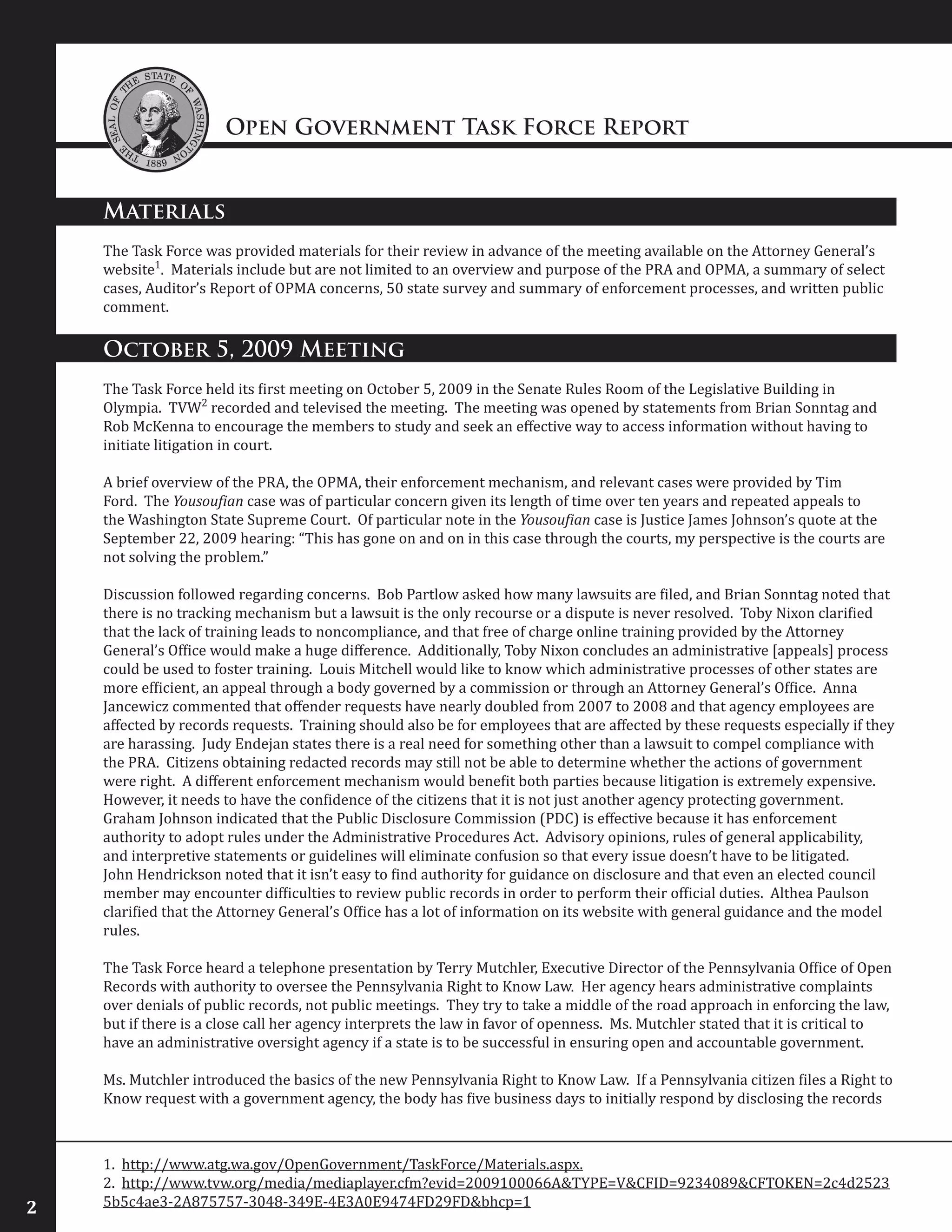 Open Government Task Force Report
2
Materials
The Task Force was provided materials for their review in advance of the meeting available on the Attorney General’s
website1
. Materials include but are not limited to an overview and purpose of the PRA and OPMA, a summary of select
cases, Auditor’s Report of OPMA concerns, 50 state survey and summary of enforcement processes, and written public
comment.
October 5, 2009 Meeting
The Task Force held its first meeting on October 5, 2009 in the Senate Rules Room of the Legislative Building in
Olympia. TVW2
recorded and televised the meeting. The meeting was opened by statements from Brian Sonntag and
Rob McKenna to encourage the members to study and seek an effective way to access information without having to
initiate litigation in court.
A brief overview of the PRA, the OPMA, their enforcement mechanism, and relevant cases were provided by Tim
Ford. The Yousoufian case was of particular concern given its length of time over ten years and repeated appeals to
the Washington State Supreme Court. Of particular note in the Yousoufian case is Justice James Johnson’s quote at the
September 22, 2009 hearing: “This has gone on and on in this case through the courts, my perspective is the courts are
not solving the problem.”
Discussion followed regarding concerns. Bob Partlow asked how many lawsuits are filed, and Brian Sonntag noted that
there is no tracking mechanism but a lawsuit is the only recourse or a dispute is never resolved. Toby Nixon clarified
that the lack of training leads to noncompliance, and that free of charge online training provided by the Attorney
General’s Office would make a huge difference. Additionally, Toby Nixon concludes an administrative [appeals] process
could be used to foster training. Louis Mitchell would like to know which administrative processes of other states are
more efficient, an appeal through a body governed by a commission or through an Attorney General’s Office. Anna
Jancewicz commented that offender requests have nearly doubled from 2007 to 2008 and that agency employees are
affected by records requests. Training should also be for employees that are affected by these requests especially if they
are harassing. Judy Endejan states there is a real need for something other than a lawsuit to compel compliance with
the PRA. Citizens obtaining redacted records may still not be able to determine whether the actions of government
were right. A different enforcement mechanism would benefit both parties because litigation is extremely expensive.
However, it needs to have the confidence of the citizens that it is not just another agency protecting government.
Graham Johnson indicated that the Public Disclosure Commission (PDC) is effective because it has enforcement
authority to adopt rules under the Administrative Procedures Act. Advisory opinions, rules of general applicability,
and interpretive statements or guidelines will eliminate confusion so that every issue doesn’t have to be litigated.
John Hendrickson noted that it isn’t easy to find authority for guidance on disclosure and that even an elected council
member may encounter difficulties to review public records in order to perform their official duties. Althea Paulson
clarified that the Attorney General’s Office has a lot of information on its website with general guidance and the model
rules.
The Task Force heard a telephone presentation by Terry Mutchler, Executive Director of the Pennsylvania Office of Open
Records with authority to oversee the Pennsylvania Right to Know Law. Her agency hears administrative complaints
over denials of public records, not public meetings. They try to take a middle of the road approach in enforcing the law,
but if there is a close call her agency interprets the law in favor of openness. Ms. Mutchler stated that it is critical to
have an administrative oversight agency if a state is to be successful in ensuring open and accountable government.
Ms. Mutchler introduced the basics of the new Pennsylvania Right to Know Law. If a Pennsylvania citizen files a Right to
Know request with a government agency, the body has five business days to initially respond by disclosing the records
1. http://www.atg.wa.gov/OpenGovernment/TaskForce/Materials.aspx.
2. http://www.tvw.org/media/mediaplayer.cfm?evid=2009100066A&TYPE=V&CFID=9234089&CFTOKEN=2c4d2523
5b5c4ae3-2A875757-3048-349E-4E3A0E9474FD29FD&bhcp=1
 