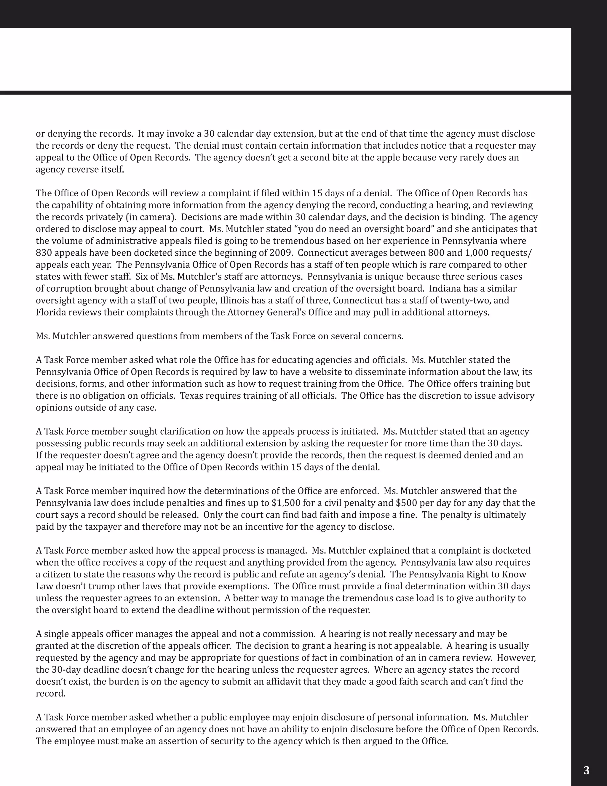 or denying the records. It may invoke a 30 calendar day extension, but at the end of that time the agency must disclose
the records or deny the request. The denial must contain certain information that includes notice that a requester may
appeal to the Office of Open Records. The agency doesn’t get a second bite at the apple because very rarely does an
agency reverse itself.
The Office of Open Records will review a complaint if filed within 15 days of a denial. The Office of Open Records has
the capability of obtaining more information from the agency denying the record, conducting a hearing, and reviewing
the records privately (in camera). Decisions are made within 30 calendar days, and the decision is binding. The agency
ordered to disclose may appeal to court. Ms. Mutchler stated “you do need an oversight board” and she anticipates that
the volume of administrative appeals filed is going to be tremendous based on her experience in Pennsylvania where
830 appeals have been docketed since the beginning of 2009. Connecticut averages between 800 and 1,000 requests/
appeals each year. The Pennsylvania Office of Open Records has a staff of ten people which is rare compared to other
states with fewer staff. Six of Ms. Mutchler’s staff are attorneys. Pennsylvania is unique because three serious cases
of corruption brought about change of Pennsylvania law and creation of the oversight board. Indiana has a similar
oversight agency with a staff of two people, Illinois has a staff of three, Connecticut has a staff of twenty-two, and
Florida reviews their complaints through the Attorney General’s Office and may pull in additional attorneys.
Ms. Mutchler answered questions from members of the Task Force on several concerns.
A Task Force member asked what role the Office has for educating agencies and officials. Ms. Mutchler stated the
Pennsylvania Office of Open Records is required by law to have a website to disseminate information about the law, its
decisions, forms, and other information such as how to request training from the Office. The Office offers training but
there is no obligation on officials. Texas requires training of all officials. The Office has the discretion to issue advisory
opinions outside of any case.
A Task Force member sought clarification on how the appeals process is initiated. Ms. Mutchler stated that an agency
possessing public records may seek an additional extension by asking the requester for more time than the 30 days.
If the requester doesn’t agree and the agency doesn’t provide the records, then the request is deemed denied and an
appeal may be initiated to the Office of Open Records within 15 days of the denial.
A Task Force member inquired how the determinations of the Office are enforced. Ms. Mutchler answered that the
Pennsylvania law does include penalties and fines up to $1,500 for a civil penalty and $500 per day for any day that the
court says a record should be released. Only the court can find bad faith and impose a fine. The penalty is ultimately
paid by the taxpayer and therefore may not be an incentive for the agency to disclose.
A Task Force member asked how the appeal process is managed. Ms. Mutchler explained that a complaint is docketed
when the office receives a copy of the request and anything provided from the agency. Pennsylvania law also requires
a citizen to state the reasons why the record is public and refute an agency’s denial. The Pennsylvania Right to Know
Law doesn’t trump other laws that provide exemptions. The Office must provide a final determination within 30 days
unless the requester agrees to an extension. A better way to manage the tremendous case load is to give authority to
the oversight board to extend the deadline without permission of the requester.
A single appeals officer manages the appeal and not a commission. A hearing is not really necessary and may be
granted at the discretion of the appeals officer. The decision to grant a hearing is not appealable. A hearing is usually
requested by the agency and may be appropriate for questions of fact in combination of an in camera review. However,
the 30-day deadline doesn’t change for the hearing unless the requester agrees. Where an agency states the record
doesn’t exist, the burden is on the agency to submit an affidavit that they made a good faith search and can’t find the
record.
A Task Force member asked whether a public employee may enjoin disclosure of personal information. Ms. Mutchler
answered that an employee of an agency does not have an ability to enjoin disclosure before the Office of Open Records.
The employee must make an assertion of security to the agency which is then argued to the Office.
3
 