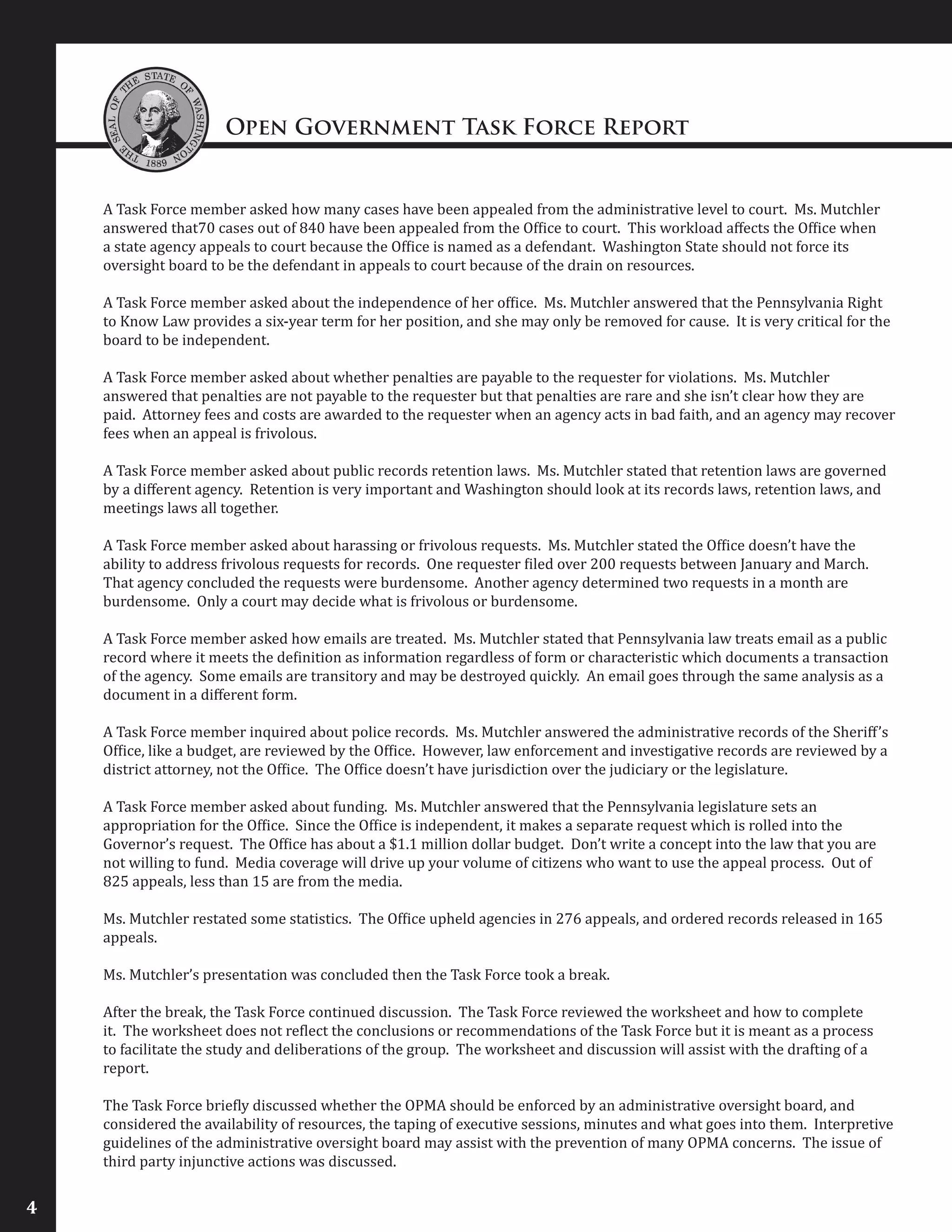 Open Government Task Force Report
4
A Task Force member asked how many cases have been appealed from the administrative level to court. Ms. Mutchler
answered that70 cases out of 840 have been appealed from the Office to court. This workload affects the Office when
a state agency appeals to court because the Office is named as a defendant. Washington State should not force its
oversight board to be the defendant in appeals to court because of the drain on resources.
A Task Force member asked about the independence of her office. Ms. Mutchler answered that the Pennsylvania Right
to Know Law provides a six-year term for her position, and she may only be removed for cause. It is very critical for the
board to be independent.
A Task Force member asked about whether penalties are payable to the requester for violations. Ms. Mutchler
answered that penalties are not payable to the requester but that penalties are rare and she isn’t clear how they are
paid. Attorney fees and costs are awarded to the requester when an agency acts in bad faith, and an agency may recover
fees when an appeal is frivolous.
A Task Force member asked about public records retention laws. Ms. Mutchler stated that retention laws are governed
by a different agency. Retention is very important and Washington should look at its records laws, retention laws, and
meetings laws all together.
A Task Force member asked about harassing or frivolous requests. Ms. Mutchler stated the Office doesn’t have the
ability to address frivolous requests for records. One requester filed over 200 requests between January and March.
That agency concluded the requests were burdensome. Another agency determined two requests in a month are
burdensome. Only a court may decide what is frivolous or burdensome.
A Task Force member asked how emails are treated. Ms. Mutchler stated that Pennsylvania law treats email as a public
record where it meets the definition as information regardless of form or characteristic which documents a transaction
of the agency. Some emails are transitory and may be destroyed quickly. An email goes through the same analysis as a
document in a different form.
A Task Force member inquired about police records. Ms. Mutchler answered the administrative records of the Sheriff’s
Office, like a budget, are reviewed by the Office. However, law enforcement and investigative records are reviewed by a
district attorney, not the Office. The Office doesn’t have jurisdiction over the judiciary or the legislature.
A Task Force member asked about funding. Ms. Mutchler answered that the Pennsylvania legislature sets an
appropriation for the Office. Since the Office is independent, it makes a separate request which is rolled into the
Governor’s request. The Office has about a $1.1 million dollar budget. Don’t write a concept into the law that you are
not willing to fund. Media coverage will drive up your volume of citizens who want to use the appeal process. Out of
825 appeals, less than 15 are from the media.
Ms. Mutchler restated some statistics. The Office upheld agencies in 276 appeals, and ordered records released in 165
appeals.
Ms. Mutchler’s presentation was concluded then the Task Force took a break.
After the break, the Task Force continued discussion. The Task Force reviewed the worksheet and how to complete
it. The worksheet does not reflect the conclusions or recommendations of the Task Force but it is meant as a process
to facilitate the study and deliberations of the group. The worksheet and discussion will assist with the drafting of a
report.
The Task Force briefly discussed whether the OPMA should be enforced by an administrative oversight board, and
considered the availability of resources, the taping of executive sessions, minutes and what goes into them. Interpretive
guidelines of the administrative oversight board may assist with the prevention of many OPMA concerns. The issue of
third party injunctive actions was discussed.
 
