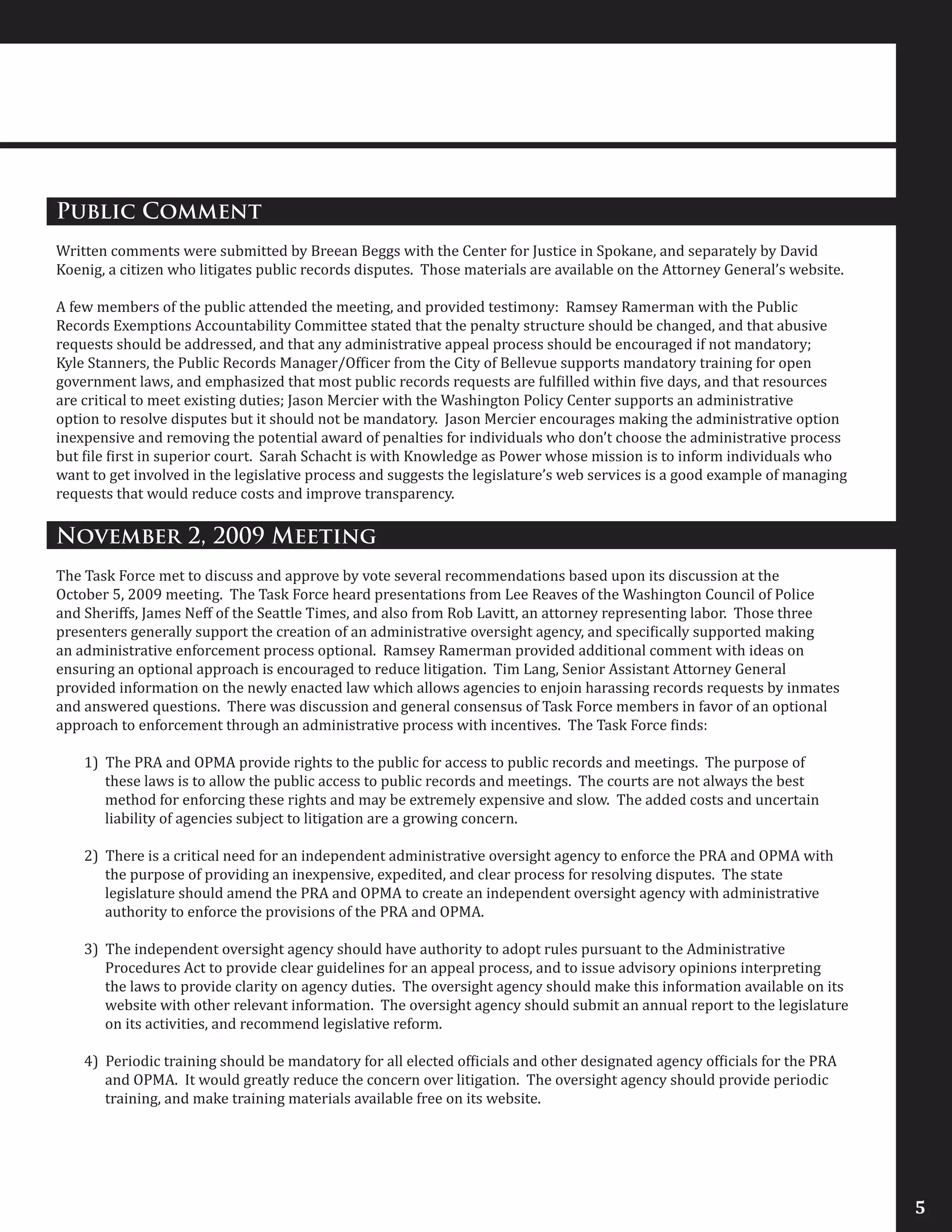 Public Comment
Written comments were submitted by Breean Beggs with the Center for Justice in Spokane, and separately by David
Koenig, a citizen who litigates public records disputes. Those materials are available on the Attorney General’s website.
A few members of the public attended the meeting, and provided testimony: Ramsey Ramerman with the Public
Records Exemptions Accountability Committee stated that the penalty structure should be changed, and that abusive
requests should be addressed, and that any administrative appeal process should be encouraged if not mandatory;
Kyle Stanners, the Public Records Manager/Officer from the City of Bellevue supports mandatory training for open
government laws, and emphasized that most public records requests are fulfilled within five days, and that resources
are critical to meet existing duties; Jason Mercier with the Washington Policy Center supports an administrative
option to resolve disputes but it should not be mandatory. Jason Mercier encourages making the administrative option
inexpensive and removing the potential award of penalties for individuals who don’t choose the administrative process
but file first in superior court. Sarah Schacht is with Knowledge as Power whose mission is to inform individuals who
want to get involved in the legislative process and suggests the legislature’s web services is a good example of managing
requests that would reduce costs and improve transparency.
November 2, 2009 Meeting
The Task Force met to discuss and approve by vote several recommendations based upon its discussion at the
October 5, 2009 meeting. The Task Force heard presentations from Lee Reaves of the Washington Council of Police
and Sheriffs, James Neff of the Seattle Times, and also from Rob Lavitt, an attorney representing labor. Those three
presenters generally support the creation of an administrative oversight agency, and specifically supported making
an administrative enforcement process optional. Ramsey Ramerman provided additional comment with ideas on
ensuring an optional approach is encouraged to reduce litigation. Tim Lang, Senior Assistant Attorney General
provided information on the newly enacted law which allows agencies to enjoin harassing records requests by inmates
and answered questions. There was discussion and general consensus of Task Force members in favor of an optional
approach to enforcement through an administrative process with incentives. The Task Force finds:
1) The PRA and OPMA provide rights to the public for access to public records and meetings. The purpose of
these laws is to allow the public access to public records and meetings. The courts are not always the best
method for enforcing these rights and may be extremely expensive and slow. The added costs and uncertain
liability of agencies subject to litigation are a growing concern.
2) There is a critical need for an independent administrative oversight agency to enforce the PRA and OPMA with
the purpose of providing an inexpensive, expedited, and clear process for resolving disputes. The state
legislature should amend the PRA and OPMA to create an independent oversight agency with administrative
authority to enforce the provisions of the PRA and OPMA.
3) The independent oversight agency should have authority to adopt rules pursuant to the Administrative
Procedures Act to provide clear guidelines for an appeal process, and to issue advisory opinions interpreting
the laws to provide clarity on agency duties. The oversight agency should make this information available on its
website with other relevant information. The oversight agency should submit an annual report to the legislature
on its activities, and recommend legislative reform.
4) Periodic training should be mandatory for all elected officials and other designated agency officials for the PRA
and OPMA. It would greatly reduce the concern over litigation. The oversight agency should provide periodic
training, and make training materials available free on its website.
5
 