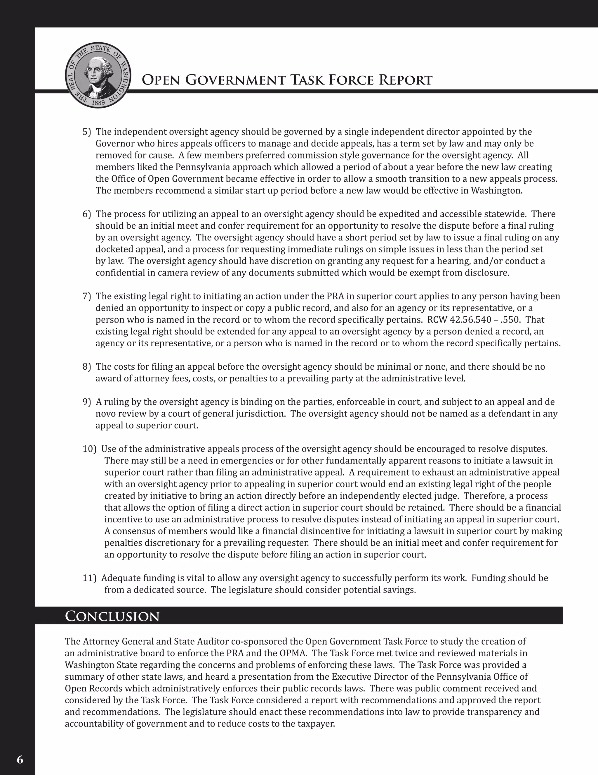 Open Government Task Force Report
6
5) The independent oversight agency should be governed by a single independent director appointed by the
Governor who hires appeals officers to manage and decide appeals, has a term set by law and may only be
removed for cause. A few members preferred commission style governance for the oversight agency. All
members liked the Pennsylvania approach which allowed a period of about a year before the new law creating
the Office of Open Government became effective in order to allow a smooth transition to a new appeals process.
The members recommend a similar start up period before a new law would be effective in Washington.
6) The process for utilizing an appeal to an oversight agency should be expedited and accessible statewide. There
should be an initial meet and confer requirement for an opportunity to resolve the dispute before a final ruling
by an oversight agency. The oversight agency should have a short period set by law to issue a final ruling on any
docketed appeal, and a process for requesting immediate rulings on simple issues in less than the period set
by law. The oversight agency should have discretion on granting any request for a hearing, and/or conduct a
confidential in camera review of any documents submitted which would be exempt from disclosure.
7) The existing legal right to initiating an action under the PRA in superior court applies to any person having been
denied an opportunity to inspect or copy a public record, and also for an agency or its representative, or a
person who is named in the record or to whom the record specifically pertains. RCW 42.56.540 – .550. That
existing legal right should be extended for any appeal to an oversight agency by a person denied a record, an
agency or its representative, or a person who is named in the record or to whom the record specifically pertains.
8) The costs for filing an appeal before the oversight agency should be minimal or none, and there should be no
award of attorney fees, costs, or penalties to a prevailing party at the administrative level.
9) A ruling by the oversight agency is binding on the parties, enforceable in court, and subject to an appeal and de
novo review by a court of general jurisdiction. The oversight agency should not be named as a defendant in any
appeal to superior court.
10) Use of the administrative appeals process of the oversight agency should be encouraged to resolve disputes.
There may still be a need in emergencies or for other fundamentally apparent reasons to initiate a lawsuit in
superior court rather than filing an administrative appeal. A requirement to exhaust an administrative appeal
with an oversight agency prior to appealing in superior court would end an existing legal right of the people
created by initiative to bring an action directly before an independently elected judge. Therefore, a process
that allows the option of filing a direct action in superior court should be retained. There should be a financial
incentive to use an administrative process to resolve disputes instead of initiating an appeal in superior court.
A consensus of members would like a financial disincentive for initiating a lawsuit in superior court by making
penalties discretionary for a prevailing requester. There should be an initial meet and confer requirement for
an opportunity to resolve the dispute before filing an action in superior court.
11) Adequate funding is vital to allow any oversight agency to successfully perform its work. Funding should be
from a dedicated source. The legislature should consider potential savings.
Conclusion
The Attorney General and State Auditor co-sponsored the Open Government Task Force to study the creation of
an administrative board to enforce the PRA and the OPMA. The Task Force met twice and reviewed materials in
Washington State regarding the concerns and problems of enforcing these laws. The Task Force was provided a
summary of other state laws, and heard a presentation from the Executive Director of the Pennsylvania Office of
Open Records which administratively enforces their public records laws. There was public comment received and
considered by the Task Force. The Task Force considered a report with recommendations and approved the report
and recommendations. The legislature should enact these recommendations into law to provide transparency and
accountability of government and to reduce costs to the taxpayer.
 