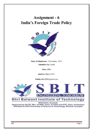 IBE Page 1
Assignment - 6
India’s Foreign Trade Policy
Date of Submission: 2 November, 2015
Submitted by: Sonali
Class: BBA
Roll No: BBA/13/913
Email:snlkkrj000@gmail.com
 