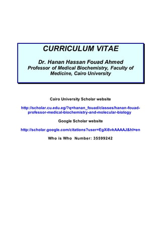 CURRICULUM VITAE
Dr. Hanan Hassan Fouad Ahmed
Professor of Medical Biochemistry, Faculty of
Medicine, Cairo University
Cairo University Scholar website
http://scholar.cu.edu.eg/?q=hanan_fouad/classes/hanan-fouad-
professor-medical-biochemistry-and-molecular-biology
Google Scholar website
http://scholar.google.com/citations?user=EgXi8vkAAAAJ&hl=en
Who is Who Number: 35599242
 