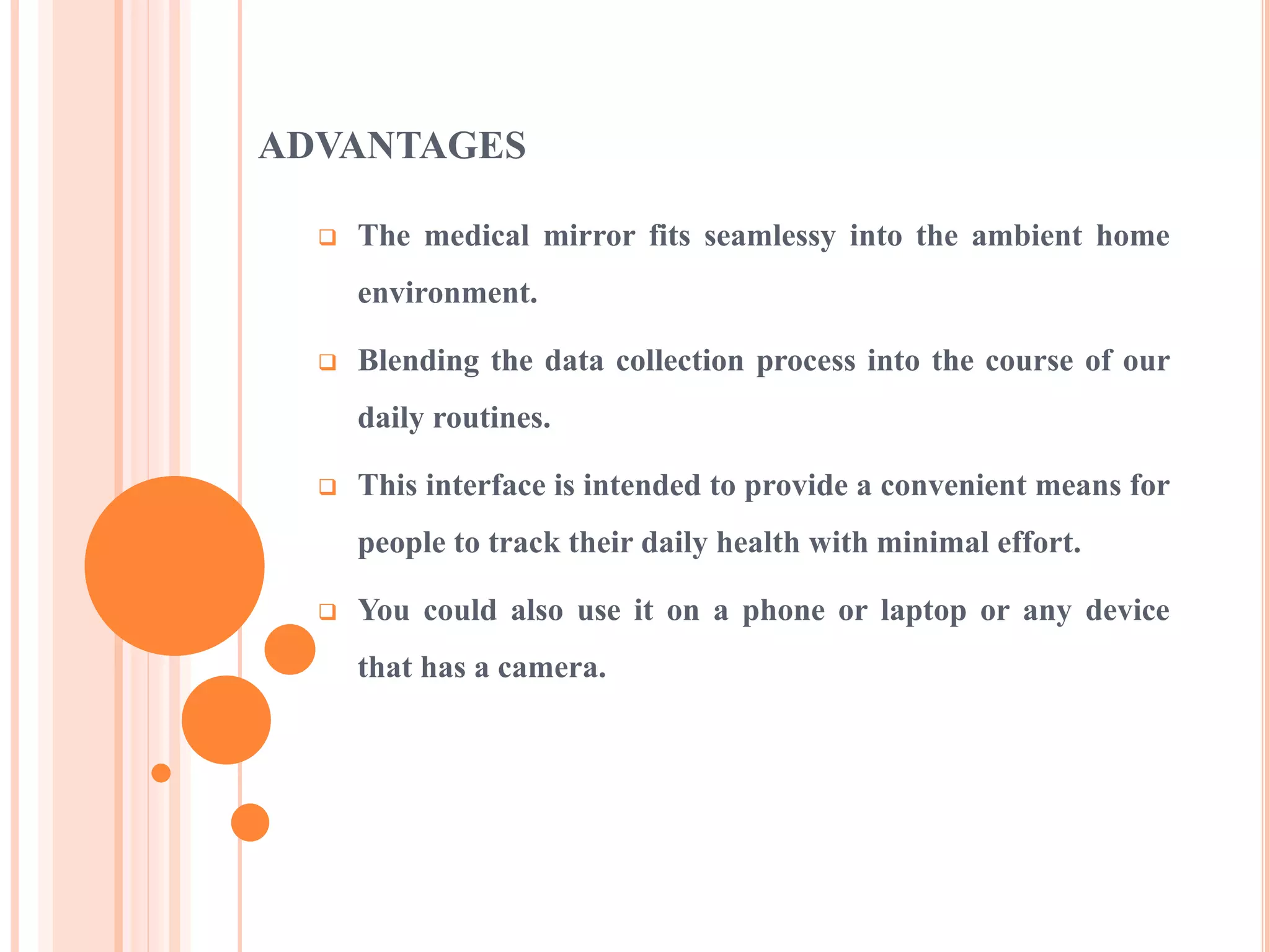 ADVANTAGES
 The medical mirror fits seamlessy into the ambient home
environment.
 Blending the data collection process into the course of our
daily routines.
 This interface is intended to provide a convenient means for
people to track their daily health with minimal effort.
 You could also use it on a phone or laptop or any device
that has a camera.
 