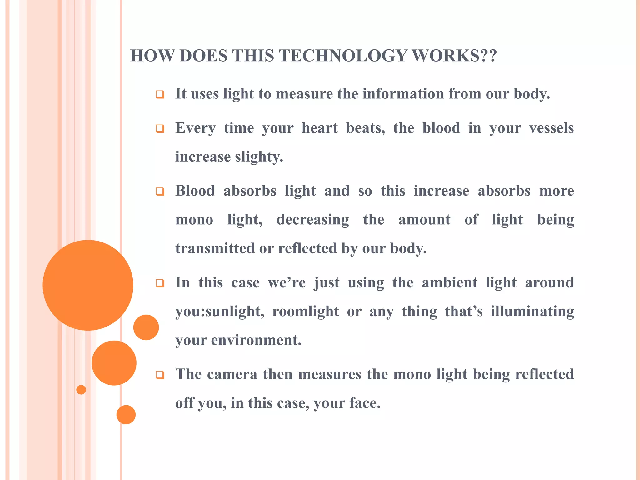 HOW DOES THIS TECHNOLOGY WORKS??
 It uses light to measure the information from our body.
 Every time your heart beats, the blood in your vessels
increase slighty.
 Blood absorbs light and so this increase absorbs more
mono light, decreasing the amount of light being
transmitted or reflected by our body.
 In this case we’re just using the ambient light around
you:sunlight, roomlight or any thing that’s illuminating
your environment.
 The camera then measures the mono light being reflected
off you, in this case, your face.
 