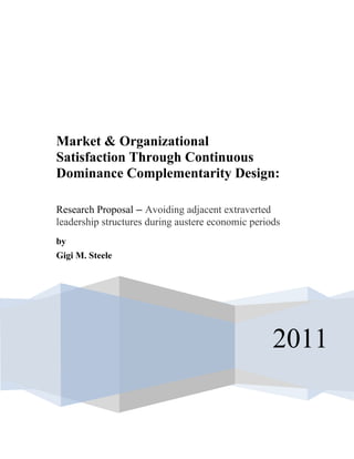 2011
Market & Organizational
Satisfaction Through Continuous
Dominance Complementarity Design:
Research Proposal – Avoiding adjacent extraverted
leadership structures during austere economic periods
by
Gigi M. Steele
 