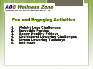FFuunn aanndd EEnnggaaggiinngg AAccttiivviittiieess 
11.. WWeeiigghhtt LLoossss CChhaalllleennggeess 
2.. SSmmooootthhiiee PPaarrttiieess 
3.. HHaappppyy HHeeaalltthhyy FFrriiddaayyss 
4.. CChhoolleesstteerrooll LLoowweerriinngg CChhaalllleennggeess 
55.. SSttrreessss LLoowweerriinngg TTuueessddaayyss 
66.. AAnndd mmoorree –– 
 