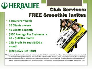 CClluubb SSeerrvviicceess:: 
FFRREEEE SSmmooootthhiiee IInnvviitteess 
 5 Hours Per Week 
 10 Clients a week 
 40 Clients a month 
 $150 Average Per Customer x 
40 = $6000 a month 
 25% Profit To You $1500 a 
month 
 (That’s $75 Per Hour) 
*Product results disclaimer: these results are not typical, individual results will vary. These statements have not been evaluated 
by the food and drug administration. This product is not intended to diagnose, treat, cure, or prevent any disease. Earnings 
disclaimer: income applicable to the individuals (or examples) depicted and not average. For average financial performance data, 
see the statement of average gross compensation for U.S. Supervisors at www.Herbalife.Com and www.Myherbalife.Com 
 