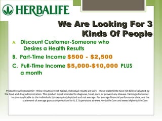 WWee AArree LLooookkiinngg FFoorr 33 
KKiinnddss OOff PPeeooppllee 
A. Discount Customer-Someone who 
Desires a Health Results 
B. Part-Time Income $500 - $2,500 
C. Full-Time Income $5,000-$10,000 PLUS 
a month 
Product results disclaimer: these results are not typical, individual results will vary. These statements have not been evaluated by 
the food and drug administration. This product is not intended to diagnose, treat, cure, or prevent any disease. Earnings disclaimer: 
income applicable to the individuals (or examples) depicted and not average. For average financial performance data, see the 
statement of average gross compensation for U.S. Supervisors at www.Herbalife.Com and www.Myherbalife.Com 
 