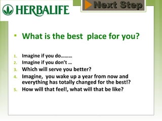 NNeexxtt SStteepp 
 What is the best place for you? 
1. Imagine if you do……… 
2. Imagine if you don’t … 
3. Which will serve you better? 
4. Imagine, you wake up a year from now and 
everything has totally changed for the best!? 
5. How will that feel!, what will that be like? 
 