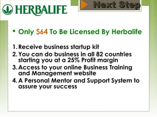 NNeexxtt SStteepp 
 Only $64 To Be Licensed By Herbalife 
1.Receive business startup kit 
2.You can do business in all 82 countries 
starting you at a 25% Profit margin 
3.Access to your online Business Training 
and Management website 
4.A Personal Mentor and Support System to 
assure your success 
 