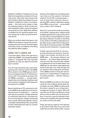 5tips
for filling 	
the CMDB	
cookie car
the wafers, eat the wafers first, or eat the filling
first? Does it really matter?
My point is this: If you have a rock-solid softw-
ware asset management process in place where
compliance is continually measured, then eat
the center first (i.e., populate the CMDB with
your software data and ensure you have the
level of data and interfaces needed to support
the operational processes you are focusing on).
If you have mature hardware asset managem-
ment with an audited, verified, complete, and
accurate hardware inventory, then eat one of
the chocolate wafers first. If you have neither,
but are getting hammered by the business
need for transparency between its services
and how IT aligns to these services, then
perhaps eating the other wafer might be
the best approach.
Your method of filling the CMDB is less imp-
portant than your understanding that the CIs
are not complete until all three layers are re­
presented — just as the Oreo cookie is not
complete without the two chocolate wafers
and the creamy filling.
Bring Enough to Share
A CMDB implementation is successful when
all interested and concerned parties consider
your CMDB the single source of truth for the
IT infrastructure. It doesn’t mean all of the data
is stored in one place. But it does mean that
when a new infrastructure component is added
to the environment through change and release
management, the workflow includes more than
just the IT organization. Finance, contracts,
asset management, and other business groups
should be included in the process flow.
Don’t underestimate the importance of any ass-
sistance that can be provided by mature asset,
contract, and inventory management practices
that may already exist in your environment.
Contract and asset management are sources
of funding for your CMDB. A mature asset inv-
ventory can be used to seed the CMDB or even
extend the CMDB through federation. Some
IT asset management staff resources and exp-
pertise in maintaining inventories should be
involved or even own the ongoing maintenance
of the CMDB hardware and software inventory.
I think it is even more important to consider the
financial impact of including contract managem-
ment in the change management process.
Most contracts require 60 to 90 days of notice
before removing a line item from the schedule.
How much can be saved by leveraging the forw-
ward schedule of changes in this situation?
Bring enough to share. Remember that the
deployment of a CMDB will require resources.
If your CMDB is going to be more than just
a database that stores electronic inventory
records, you will need the support of the busin-
ness to commit to a formal configuration
management program. Leverage the CI and
its federation to other business data, and
build around your CMDB the processs flows
that make the business more efficient. n
If you have a complete and
accurate hardware inventory,
a mature software asset
management discipline,
and/or a recent business
impact assessment that
describes your critical
business services, then
make use of them.
Make it easy on the people
who need to be involved
in both configuration and
asset management activities
by defining workflows and
work instructions that
accommodate both.
Define complementary
processes — those that
seamlessly transcend
disciplinary boundaries —
instead of loading more
administrative responsibility
an an already strained staff.
Keep in mind that it’s
unlikely that automated
tools will completely replace
the need for disciplined
lifecycle processes.
Pick one or two mission-
critical business services to
get started. It’s better to pick
one area of the business
and build on success than
fail to deliver any value.
JonathanMarkworthisamanaging
consultant with CompuCom
Systems, Inc. , headquartered
in Dallas, Texas. Jonathan has
successfully performed a variety
offunctionsintheITindustryduring
the last 20 years. He is certified in
ITILandSixSigma,andisacertified
Project Management Professional
(PMP).AspartofCompuCom’sIntegratedInfrastructure
Management practice, Jonathan and the CompuCom
CenterofExcellenceteamareresponsiblefordeploying
effectivesolutionsforchange,configuration,release,
and asset management.
ABOUT THE AUTHOR
A CMDB implementation is successful
when all interested and concerned
parties consider your CMDB the single
source of truth for the IT infrastructure.
 