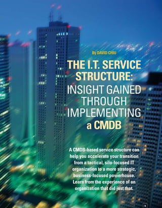 10
T
he power of a configuration managem-
ment database (CMDB) lies in its ability
to provide a structured way to identify
the relationship between IT resources, also
known as configuration items (CIs), and the
business functions they support. By consolid-
dating and structuring the data with information
about various types of CI relationships and
dependencies, you can create a structured
representation of IT that enables a broad range
of service management capabilities that are
otherwise not possible.The relationship inform-
mation that is stored in the CMDB provides
a common language and awareness that allows
you to manage IT from a business perspective.
The concepts and practices enabled by an IT
service structure are powerful and drive bottom
line value both within IT and to the business.
As your IT organization increases its maturity
level of IT service management practices, you
reach a point where further increases in service
levels are not feasible without a way to identify
and communicate dependency relationships.
If you can’t identify the link between the service
you deliver and the people, processes, applic-
cations, servers, databases, and networks that
enable that service, you really can’t manage
and deliver IT services with the level of quality
the business expects.You must transition from
managing IT resources in technology silos to
managing them in the context of a broad serv-
vice picture. An IT service structure enables
this powerful leap forward in capability.
This article shares insight gained through im­
plementing a CMDB-based service structure
at BMO Financial Group, and shows you how
to leverage the CI relationships managed by
a CMDB to build an IT service structure that
will help you accelerate your transition from
a tactical, silo-focused IT organization to a more
strategic, business-focused powerhouse.
The goal is to help you understand a whole
new set of questions and the broad range of
powerful new capabilities that emerge when
you see the pieces of the IT infrastructure,
people, and processes as a collective whole.
ServiceManagementevolution
Let’s start with the obvious. IT has become very
complex. It is impossible for one individual
to understand how everything works together.
It’s difficult to determine how a business transa-
action flows across the IT infrastructure, and
complicated to figure out how different techn-
nology components depend on each other.
If you’ve ever been involved in a data center
consolidation, you know how hard it is to pred-
dict the impact of pulling the plug on a server
and moving it to a new location.
Now combine that increased complexity with
an ever-increasing set of expectations from the
clients and users of IT within your organization,
and you have a recipe for high expectations
that are more and more difficult to meet.
To more effectively manage the complexity,
and to better meet the expectations of the users,
you first need to recognize that you have to
start managing IT as a service. But moving
toward managing IT as a service is complex.You
also need a parallel transition in tools and infor­
mation to manage IT from a new perspective.
It’s easier to make this transition if you develop
a way to structure data about the IT infrastruc­
ture and its relationships.The first step is to
create an accurate inventory of the pieces of
your IT infrastructure.Then, identify the relat-
tionships between those various pieces and
the IT services they deliver to the business.
Finally, put the people and processes in place
to update and maintain that information on an
ongoing basis.
Creating this set of structured data gives you
an accurate picture and subpictures of various
IT systems.This picture of how everything is
related and how it fits together to enable the
delivery of IT services is your IT service structure.
You must transition from managing IT resources
in technology silos to managing them in the
context of a broad service picture.
 
