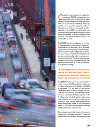 110
they support. From accounting to order proc-
cessing to customer relationship building, IT
enables business functions.To make basic cost-
versus-risk decisions and resource allocation
determinations, IT needs information about
what business function is supported by an IT
service or component.
An effective configuration management proc-
cess can help you integrate IT with the service
provided to the business. Configuration mana-
agement also helps you to build and maintain
an accurate and relevant CMDB.
Why You Need Configuration
Management with a CMDB
When you set up your CMDB, make sure conf-
figuration management is part of the process.
Configuration management includes a variety
of functions:
Planning. Define the process and decide how
your organization will implement configuration
management. Planning includes the strategy,
policies, scope, and objectives, as well as organi­
zation roles and responsibilities.Thoughtful
planning provides a sound foundation from
which to maintain a manageable and cont-
trollable CMDB. Many organizations hurry
through this very important activity and end
up with a CMDB that lacks supporting configu­
ration management processes, resulting in an
unmanageable and soon to be out-of-date datab-
base filled with unusable and inaccurate data.
Identification. Break down and uniquely define
the infrastructure components or configuration
items. A minimum set of identification inform-
mation includes owner, dependency relations-
ships, basic attribute data, and revision or
version number. Identification enables you to
control, record, and report configuration items
to the level the business requires. As a rough
Asset vs. 	
Configuration 	
Management
It’s important to distinguish between configurt
ration and asset management.Typically, IT
Operations directs the CMDB and the configut
uration management process, which is focused
on proper function of the IT infrastructure.
Procurement or Finance directs asset managemt
ment, which is focused on financial accounting
of IT capital assets.
Asset management is concerned with details
such as:When did we acquire the asset? How
much did it cost? Is there an asset tag on it?
What’s the depreciation level? If it is an IT
component in production but not considered
a capital asset, it is no longer tracked by asset
management.Additionally, if it is in production,
but fully depreciated and not considered for
property tax, it’s no longer tracked.
Configuration management, on the other hand,
is more concerned with questions such as:
Who is using this particular configuration item
or component?What service is this component
a part of, and what business function does it
support? Is it a single point of failure?What
is the service-pack level of this component?
If you are using the CMDB only to control
components from an asset perspective, then
you are not utilizing the CMDB to its fullest
potential. Use configuration management
to unleash the power of the CMDB — to help
IT track important configuration information,
and ultimately, to explain to business partners
how a particular component is critical to a
business service.
An effective configuration management
process can help you integrate IT with the
service provided to the business.
 