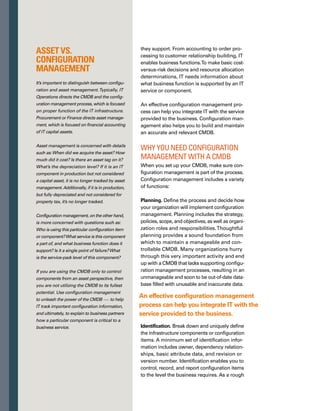 111
Figure 1. IT Service Support and Benefits of Integrated Practices
guide, identify components or CIs to the lowest
level of independent change.
Control. Establish guidelines to record and
maintain only authorized and identifiable CIs
in the CMDB.You’ll want to identify processes
that update CI data, such as change managem-
ment, discovery, and reconciliation, as well as
people authorized to modify CI data directly.
This activity ensures the data integrity of the
CMDB to enable meaningful impact analysis,
event and problem correlation, and service
continuity planning.
Status accounting. Perform the all-important
management reporting activity. For all CIs under
control in the CMDB, you need to track changes
to CIs and make sure records are traceable.
Status data should include the current vers-
sion or revision number, the functional status
(development, testing, production, retired) of
the CI, and its change history. Status reports
can establish baselines prior to major change
events or releases into the infrastructure, and
can help reduce investigation time for incident
and problem management. Status reports
can serve as the snapshot in time if a fallback
is required.
Verification and audit. Review the CI data in
the CMDB and verify the effectiveness of the
configuration management process that is
responsible for maintaining accurate data.
If the results of scheduled or random audits
are published and reviewed at department
meetings, the entire organization can share
a sense of responsibility for maintaining an
accurate CMDB.
Function Challenge as standalone practice Benefits of integrated practice
Service Desk
and Incident
Management
Service Desk doesn’t have critical
information to quickly and efficiently
process the request, creating an
extended outage while researching.
With information about the state, history, and
configuration of the infrastructure component
of the service in question, the service desk is
more efficient and effective.
Problem
Management
80 percent of problems are related
to a recent change.
Access to change history for the failed component
and other dependent components helps quickly
identify the root cause of failure. Event correlation
is made possible through correctly identified CIs
and the ability to match common incidents.
Change
Management
Making a change without
a risk assessment can lead
to unplanned outages.
Knowing the success rate of past similar changes,
what other infrastructure is dependent on the comp­
ponent about to be changed, and which business
users rely on the component significantly improves
the change success rate.
Release
Management
and Software
Control and
Distribution
Releasing a software or operating
system patch to an unknown
configuration is risky.
Full knowledge of the hardware, software, and
settings of a component improves the release
process and provides a way to quickly understand
the patch level of the infrastructure.
 