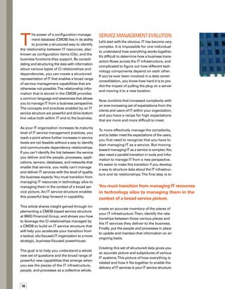 11
This IT service structure opens up a whole new
set of possibilities in managing IT.
With the IT service structure in place, you can
relate IT resources to the business and manage
them from a business perspective. How? By
“walking the structure.” Analyze and use
information in the CMDB to answer key busin-
ness questions such as:
What is the real cost of delivering a business
service — not just the cost of the technology
assets that provide the service, but also the
associated support and maintenance costs
absorbed by the IT organization?
What is the impact of an IT failure, change
implementation, or other infrastructure
event on the delivery of business services?
What is the capacity of technology assets
required to support a particular business
service today and in the future, and what is
the current capacity utilization of that service?
What is the quality of a particular business
service provided by IT with respect to such
factors as availability, reliability, perform-
mance, and incidents reported by users?
By answering these questions, you can gain
insight that will enable you to better align IT
with your business goals.
Defining the Structure
You’ll need to really think through your IT
service structure to portray the highly complex
IT environment in a form that can be easily
managed and communicated to a business
audience. Creating such a structure in the
CMDB involves:




Establishing CIs
Defining the hierarchical relationships
among the CIs
Defining the functional relationships
among the CIs
A graphical representation of a generic IT
service structure is illustrated in Figure 1.
Establishing CIs.The CMDB is vital if you are
implementing IT Infrastructure Library (ITIL®
)
best practices, because it provides a centralized
access point for a wealth of information about
all IT resources (or CIs). CIs are physical assets
such as servers, PCs, and network equipment,
as well as logical assets such as software,
documentation, and contracts. CIs can also be
attribute information such as the configuration,
cost, and location of hardware CIs.An important
aspect of the CMDB is that it provides a single
source of truth that all ITIL processes can share.
Consequently, the CMDB provides a point of
integration across IT service management
processes — integration that is essential for
a successful ITIL implementation.
You may have already established your techn-
nology assets as CIs in a CMDB.To have a comp-
plete picture, however, you should include
additional CIs depicting other vital IT resources,
such as people and services.Technical support
and change implementation personnel provide
IT services, making it essential that, in addition
to hardware and software, you include people
in the definition of the IT service structure.



 