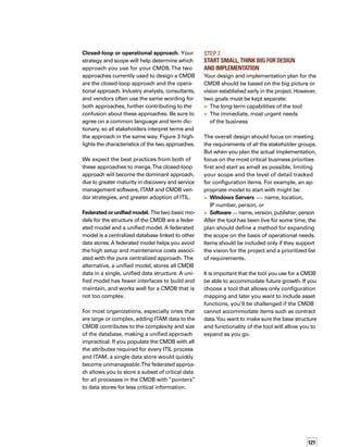 122
Step 8	
Consider Tool Overlap 	
and Organizational Gaps
Remember that the CMDB is not an inventory
tool. It should not just replicate data that is
equally well presented through various inv-
ventory tools, but should provide additional
information, such as:
	 Topology mapping and dependencies
between critical applications
	 Tracking data for releases and builds
	 Ownership in the organization and cost
center data
	 Contract data
	 Incident management tickets
Since a CMDB has interfaces to so many other
processes, groups, and activities in the organi­
zation, the design and implementation of the
CMDB tend to expose a number of problems
in an organization.These gaps often include:
	 Lack of clarity about packaging and software
releases (What is a release? How is new
software installed on a server?)
	 Lack of consistent naming standards
for hardware
	 Lack of inventory or discovery tools for all
segments of the population
	 Lack of change management; for example,
the process might exist but is not respected
	 Lack of ownership of hardware; for examp-
ple, assets might have no clear owner or
support group
Your work plan should allow time to identify
and resolve these problems.
Step 9	
Remember Critical Plan Functions
An effective work plan for deploying a CMDB
must ensure that the following items are imple­
mented along with tools and processes:
	 Metrics — Establish audits, measures,
and metrics to determine the success and
quality of the CMDB.
	 Support — Define who will maintain data,
manage databases, and audit for quality.
	 Communication — Employ a comprehen­
sive communication plan that identifies
who will be impacted by the program, and
states the goals of the projects, the benefits
to be achieved, and the measures of success.
	 Training — Provide process and tool
training for each of the teams using and
supporting the CMDB.Training must focus
not just on the functionality of the tool but
equally on the underlying processes that
leverage the CMDB.
The Key to Delivering
a Successful CMDB
Defining value and success up front is the key
to successfully delivering a CMDB. Identify the
strategic goals of your CMDB.Your strategy
should incorporate business purpose, high-level
sponsorship, tool and architecture options,
operational processes, communication strate­
gies, training approaches, and the metrics
by which success will be evaluated.These
elements will set the groundwork for an eff-
fective program.
Combining asset and CI records in a federated
repository eliminates duplication of data and
lowers the cost to maintain and manage
multiple data stores.
 