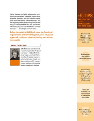 124
Y
ou wouldn’t write a check without
making sure you had enough money
in the bank to cover it. When you do
home banking, you expect that your bank has
accurately recorded your deposits and withd-
drawals. Each time you add or take out money,
you assume the transaction worked flawlessly,
and that changes to your account are updated
accurately.This high degree of accuracy and
timeliness can help you decide how much mone-
ey you should add to your account to cover big
expenses and when you must make deposits
to cover these expenses. Unfortunately, IT
decisions are not always made based on this
same high standard of data integrity. Perhaps
this is because many people are unaware of
the power of a configuration management
database, also known as a CMDB.
What is a CMDB and why do you need one?
The IT Infrastructure Library (ITIL®
), a framew-
work for best practices in Service Management,
recommends that organizations consider the
value of using a CMDB. A CMDB provides
a common data model for storing IT configur-
ration item information and their relationships.
It offers a single source of record with a logical
model of the IT infrastructure and services.
This model is used to identify, manage, and
verify all configuration items and their relat-
tionships in the environment.This concept of
a CMDB serving as single source of data, or
“truth,” is its greatest strength.Without a cent-
tralized foundation of accurate configuration
information, IT organizations will continue to
work in isolation, and may not have data neede-
ed to better align their activities with business
objectives. In continuing the banking analogy,
consider the CMDB as the general ledger, the
main record for the bank accounts, including
accounts receivable, accounts payable,
and expenses.
However, not all management data related to
configuration items are appropriate for storage
in the CMDB.This is why organizations should
consider a CMDB based on a federated data
model.Why? Just like links within the general
ledger to financial details stored in the accounts
receivable system, a federated CMDB links to
IT details. For example, a federated approach
allows for other useful management inform-
mation — such as service level agreements,
purchase orders, incident and problem tickets,
By kia behnia
CMDB Business Value
Unfortunately, IT decisions are not always made based on a high
standard of data integrity. Perhaps this is because many people are
unaware of the power of a CMDB.
 
