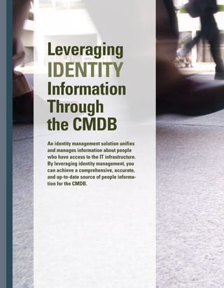 T
he volume of information maintained
by a configuration management datab-
base (CMDB) is rapidly increasing in
scope. Initially, the CMDB was purely an asset
store that described the assets in the IT infras-
structure: what they are, where they are, and
their configurations.Then the CMDB evolved
to include the physical and logical relationships
and dependencies of the assets.Today, the
CMDB includes the relationships of assets to
the business services and the business proc-
cesses they support.The CMDB continues
to evolve, and the next necessary step in its
evolution is the addition of people as configur­
ation items (CIs).
People are an integral part of the IT environment.
They interact with and impact the IT infrastruct-
ture in many ways, depending on their roles
and responsibilities. People access the IT inf-
frastructure and modify the information that
resides in it. People who are IT staff members
may even change the infrastructure itself as they
add resources and update or retire existing ones.
In this article, we’ll discuss how an identity
management solution can provide a compreh-
hensive, accurate, and up-to-date source of
people information for the CMDB.
The Challenge: Unifying and
Normalizing Data
Enterprises already have a great deal of people
information residing in their IT infrastructures.
Platforms and applications maintain data about
employees who have access privileges. Netw-
work directories include user authentication
information (user IDs and passwords) and
authorization information (access privileges)
for the systems within their purview.The human
resources (HR) system maintains location, job
title, contact information, certifications held,
and other employee data.
The information is voluminous and complex.
Employees in diverse groups and departments
have access to different applications. Access
privileges vary widely depending on people’s
By Ahmad Abdel-Wahed and Bob Worner
129
 