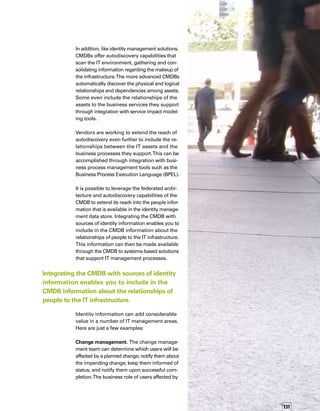 132
a proposed change and information regarding
the application targeted for the change can
help you determine the impact to the affected
users, and you can arrange alternative change
schedules, if necessary.
As an example, development platforms used
by application development teams should not
be targeted for change near the end of a develo-
opment cycle — possible impacts to the develo-
opment schedule caused by an unsuccessful
change would be much more severe than
impacts occurring earlier in the development
cycle.These functions can be automated by
a systems-based change and configuration
management solution.The change management
team can also determine the availability of
people who have the skills to implement
planned changes so the team can develop
meaningful schedules.
The business role of users
affected by a proposed change
and information regarding the
application targeted to change
can help you determine the
impact to the affected users.
Incident and problem management. The service
desk can determine which support engineers
support which IT assets and obtain such cont-
tact information as telephone numbers and
e-mail addresses.This information increases
the efficiency and speed of incident resolution.
Another common scenario is to have the ident-
tity management solution provide a self-service
function that previously was provided through
the service desk (e.g., password reset, applic-
cation access request). Using the identity link,
the service desk system can be updated with
either successfully completed transactions
(closed tickets) or system issue tickets in the
case where the self-service action fails to comp-
plete (opened tickets). For the purposes of autom-
mating this process, the identity data of the
CMDB is instrumental in providing data relevant
to the individual as part of the ticket creation.
Capacity planners can determine which
business applications are associated with
which assets and work with the business
application owner to determine current
and future capacity requirements.
Service level management. The service level
management team can determine which users
access which applications and work with
those users to establish meaningful service
level agreements. In addition, the team can
proactively inform business users when those
agreements are in danger of being missed and
propose corrective action.
Capacity management and provisioning.
Capacity planners can determine which busin-
ness applications are associated with which
assets and work with the business application
owner to determine current and future capacit-
ty requirements. For seasonal businesses, the
employee turnover rates are cyclical and cap-
pacity can be planned based on the expecte-
ed usage level determined by the business
application owner.
The possibilities are virtually limitless and
certainly exciting. n
 