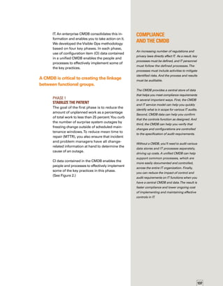 138
Phase 2	
Catch and Release; 	
Find Fragile Artifacts
In this phase, you inventory CIs and services
to identify those with the lowest change success
rates, highest MTTR, and highest business
downtime costs.You identify fragile artifacts —
those infrastructure items that are difficult and
costly to support and maintain, are tied to an
audit requirement, or are critical to the busin-
ness.You treat these fragile artifacts with extra
caution to avert risky changes and massive
episodes of unplanned work.
If you haven’t yet started a CMDB implementat-
tion, the key here is to identify the fragile artifacts
and populate your CMDB with information about
those CIs first.The CMDB can enable many
capabilities, as shown in Figure 3.
Phase 3	
Create a Repeatable Build Library
In Phase 3, you establish a repeatable build
process for the most critical CIs to enable a
“cheaper to rebuild than repair” philosophy.
By this phase, you typically can reduce unp-
planned work to less than 15 percent and
dramatically reduce the number of different
configurations in the production environment.
You’ll reap the highest return on investment
from implementing effective release managem-
ment processes, but you’ll need to complete
the first two phases to successfully get through
this phase.You will have to define build mecha-
anisms, create system images, and establish
documentation.The result is a repeatable
process for building infrastructure from “bare
metal.” CI data contained in the CMDB enables
the implementation of some of the key pract-
tices in this phase. (See Figure 4.)
Visible Ops Practice CMDB Enables you to:
Catch and Release –
Audit and tag all infrastructure
components
	Serve as a central location to store information about each
identified CI
	 Enable identification of dependency information about related CIs
	Enable centralized storage of key CI attribute data
Find Fragile Artifacts –
Identify and label critical
or hard-to-repair components
	 Correlate and analyze change history and change success rate
of each class of CI
	Enable a change risk assessment of planned changes
to historically fragile CIs
Prevent Configuration Mutation –
Prevent out-of-process changes
	Enforce the change process in Phase 1 as a way to enforce
the update of the CI inventory in the CMDB
Figure 3. Capabilities Enabled by CMDB forVisible Ops Practices in Phase 2
 