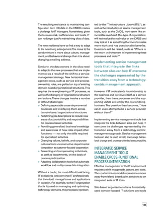 146
for management and monitoring. Now organiz-
zations realize the need for an integrated suite
of tools that enable IT service modeling, process
integration, and shared data access.
As organizations strive to automate the IT
processes that define, support, manage, and
control IT services, ITIL is becoming the global
de facto standard for IT management best
practices. Figure 1 represents the ITIL processe-
es from a tool perspective.
As shown at the center of Figure 1, ITIL establ-
lishes the process of configuration management
to manage, control, and provide information
to all other IT processes relating to inventory,
financial asset data, and relationships between
physical components and IT services.The
CMDB is the repository for this information.
Other processes, such as incident and probl-
lem management, focus on the support of IT
services. Security, change, and release managem-
ment focus on the control of exposure, changes,
and the deployment of new or modified comp-
ponents into the production environment.
Processes such as availability, capacity, IT serv-
vice continuity, and financial management
enable a day-to-day operational view, as well
as tactical planning, modeling, and costing.
Finally, service level management translates
technology components to elements of IT services
and provides reporting, quality management,
Figure 1. ITIL Processes from aTool Perspective
Service Level Management
Change Management
Security Management
Configuration Management
Relationships
Inventory
What / Where
Asset
 TCO
Capacity
Management
Service
Desk
Incident
Management
Service Continuity
Management
Financial Mgmt.
for I.T.
Release
Management
Availability
Management
Problem
Management
 