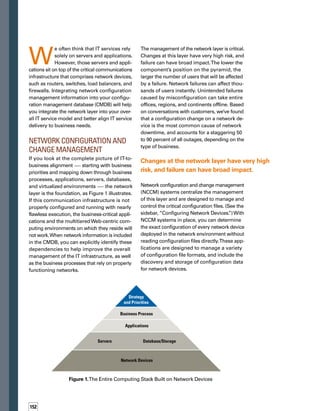 NCCM provides a change control and change
history function that is needed to implement
revision control of configuration files, as well
as physical network system changes.This comp-
prehensive provisioning records every change
that is made to that configuration or source
file, and stores a copy of each configuration
file revision so that you can revert to previous
versions to restore working configurations.
You can also schedule and automate updates
to configuration files across multiple devices
by various means. And, you can apply policies
that check for configurations that are not allow­
ed or that enforce required configurations on
the devices.
You should integrate the network change and
configuration process with broader IT-wide
change and configuration processes. However,
the network-specific aspects of the information
can be included in a federated CMDB strategy
so that you can share critical network information
with other IT service management functions,
while keeping information needed for NCCM
applications separated in a local database.
CMDB Enables NCCM
Integration with I.T.
Service Management
Integrating NCCM solutions with a broader
IT service management portfolio provides
significant benefits. As organizations move
away from siloed technology management,
integration of network operations and applic-
cation dependencies enables a complete
end-to-end service management approach.
Logical connections between network compon-
nents and other configuration items (CIs) are
a key source of relationship dependency data
in the CMDB. Including network components
in the CMDB provides contextual relationships
Configuring 	
Network Devices
Most router or switch configurations are stored in
files that are usually contained in the device’s flash
memory.These files are used when the device is
started and are reread when necessary to pick up
a configuration change.The files contain instructions
that configure the devices to operate in a certain
manner — much the same way as operating system
configuration files and application configuration
files.These files are full of details and are often
difficult to read except by network engineers.
Network engineers and administrators frequently
change the configuration of network devices.They
add, remove, and change content in these critical
files that determine the operation of the router itself.
They may also change the board and cards within
the hardware, and such changes will appear as
changes in the configuration files.
During the past few years, multifunction devices
have become prevalent. For example, single devices
may provide routing and switching capability, or
a single device may have many blades, appearing
as multiple devices in the same chassis.These devt
vices, along with firewalls and load balancers, yield
various configuration schemes that are often more
complicated, adding to the complexity of the manat
agement of the network layer.
Many network device vendors offer simple tools
that support changes to their products. Other vendt
dors offer tools that help manage other aspects
of network device configuration. However, to standt
dardize and structure the management of these
critical devices across the enterprise, organizations
often deploy purpose-built network configuration
and change management (NCCM) applications
that allow the IT organization to take control of the
network at the device level.
Logical connections between network
components and other configuration
items (CIs) are a key source of relationship
dependency data in the CMDB.
153
 