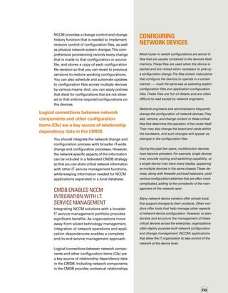 154
that enable you to view the business impact
of network components.You will know exactly
which components of the network infrastruct-
ture support specific business services.
A federated database of network CIs supports
the IT Infrastructure Library (ITIL®
) framework
for change and release management as it rel-
lates to network infrastructure elements. As
a result, you can control changes to that inf-
frastructure in accordance with ITIL-defined
processes.This provides greater availability,
reliability, and security for business services
and ensures that the services do not become
isolated islands of value.
You can better set and deliver systemwide serv-
vice level commitments for various IT functions
by leveraging a centralized CMDB that contains
shared information about CIs, including all
network devices. Some of the common integ­
ration points with other IT service management
functions that leverage network-related CI data
in a CMDB include:
	 Integration with change management —
All network change requests should go
through the enterprisewide change manage­
ment systems.The NCCM system can initiate
the change request. After risk analysis,
approval status can be passed back to the
NCCM system, which can then implement
the change, provision the new configurat-
tion file at a predetermined time, and store
a copy of the new configuration file revis-
sion. After successful implementation, the
enterprisewide change system can close
the change request.
	 Integration with incident management —
NCCM policy violations can automatically
generate an incident ticket with the service
desk.You should resolve each network
configuration policy violation following
the enterprisewide incident and problem
management process.
	 Integration with service impact managem-
ment —The logical dependency relations-
ships of the network are critical to providing
a business-relevant picture of IT services.
Router configuration changes don’t always
affect the whole router, but can be limited
to traffic on certain routes.With detailed
network dependency information in the
CMDB, you have a specific view of busin-
ness impact.
Three-Step Approach
for Populating the CMDB
Data about network components is stored in
a centralized CMDB as CIs.You should add
network data to the CMDB only if it helps ident-
tify business impact and enables alignment
of the IT infrastructure with business priorities.
Some network data should not be in the CMDB.
For example, specialized data needed to manage
network interconnects — such as vendor-
specific device settings or control and provisioni-
ing of configuration files that require additional
Configuration 	
Management 	
Terminology
ITIL configuration management focuses
on maintaining accurate information in
the CMDB.You could also think of this
as configuration item (CI) management.
Network configuration management focuses
on the settings in configuration files that
control the proper function of a network
device. Another way to look at it is as settt
tings management.
Thus, network configuration management
is related to overall ITIL configuration
management, but is function specific
(focused on networks) and more concer­ned
with provisioning and known good conft
figurations (settings).
You should add network data to the CMDB only if
it helps identify business impact and enables align-
ment of the IT infrastructure with business priorities.
 