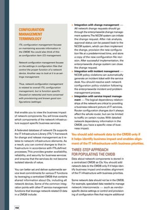 of Including 
Network Data 
in the CMDB
5 
BENEFITS
attribute data — is best stored in the network
configuration management tool database.
Network data should be added to the CMDB in
phases as you build up related tools and analy­
tics. A three-step approach is recommended.
Step 1	
Add network devices
In the first step, you should add network
devices, such as routers, switches, firewalls,
and load balancers, to the CMDB.The goal is
to inventory what network devices are in the
production environment. At this point, you
can begin to draw critical impact relationships
and integrate change management with the
rest of the IT infrastructure.
Some agentless discovery tools may find basic
information about network devices. Other, more
specialized tools may find detailed configurat-
tion information about both the hardware and
configuration settings of the device. Other tools
may also find firewall and application server
software that may be considered part of the
network. A combination of discovery tools can
be used to populate the CMDB with baseline
information about what makes up the network.
Step 2
Add detailed hardware data 
In Step 2, or as a parallel step to Step 1, you
should add more detailed hardware data for
those devices, such as cards or memory.The
cards and the memory are subcomponents
of network devices.They are frequently
changed and should be identified as CIs in
the CMDB.
Step 3
Add logical configuration relationships
In the final step, you should add logical conf-
figuration relationships, such as the actual
network interfaces on the devices. Adding
relationship and dependency information
enables you to view the service impact relev-
vant to network data in the CMDB in a much
more granular manner.
For example, numerous network interfaces
will reside on a single device. Many times,
these interfaces (you can think of them as
logical ports) have independent configurat-
tions. One interface may be to the services
of a certain set of applications and databases,
while another interface may impact relations-
ships to a different set. Adding this logical
information to the CMDB allows for much
finer-grained impact relationships, which is a
more accurate view of the service model.
From this information in the CMDB, you will
gain a picture that includes the physical device,
thephysicalconnectivity,andthelogicalconnec­
tivity to applications that are used as part of
business processes.
The deeper logical configuration data should
remain with the network configuration applic-
cations. But down the road, when the analytics
surrounding CMDBs become more sophistic-
cated, this could be centralized as well.
Network Data in the CMDB for
Better I.T. Management
The network is the foundation of the IT infras-
structure. In the modern business, the network
is so critical that even interaction with the outs-
side world is dependent on it.Without it, nothing
functions.Therefore, bringing network data
into the CMDB should be a top priority of any
business — especially those seeking to better
manage their resources through ITIL and other
best practices. n
Jeff Gibson has more than a decade of experience in
software development in both product development
andenterpriseIT.HecurrentlyleadsateamatVoyence
focusedonintegratingthecompany’snetworkchange
and configuration management product with other
vendortechnologiestoproducehigher-valuesolutions
for customers and partners.
ABOUT THE AUTHOR
You gain insight into
contextual relations-
ships, which enables
you to view the busin-
ness impact of netw-
work components.
You gain a picture
that includes the
physical device, the
physical connectivity,
and the logical conn-
nectivity to various
applications that are
used as part of busin-
ness processes.
You can explicitly
identify dependencies
to help improve the
overall management
of the IT infrastructure.
You can control infras-
structure changes in
accordance with ITIL-
defined processes,
enabling greater availa-
ability, reliability, and
security for services.
You can better set
and deliver systemw-
wide service level
commitments for
various IT functions.
 
