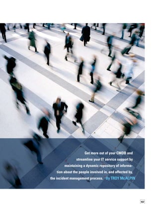 158
Can people be CIs too?The answer is an over­
whelming “yes.” People can — and should —
be CIs because they represent an organization’s
human assets.Therefore, the CMDB should
include data about the relationship of an event
to the business customers who rely on a serv-
vice, as well as the relationship of an event
to the personnel required to resolve it in the
incident management process.This relationship
information relies upon data about People CIs.
People CIs are an obvious extension to the data
you already include in the CMDB. Personnel,
after all, are some of the most expensive resour­
ces in IT. Information about people can improve
your organization’s ability to resolve incidents
and provide IT services to the business.
People CI Data
What information about people should you
maintain in your CMDB?You’ll want to include
their duties, skills, certifications, and interests,
as well as the services they use and the services
they support. Relevant contact information, such
as phone or pager number, e-mail address,
instant messaging handle, location, language,
time zone, and schedule, should also be inclu­
ded. In other words, People CIs should include
the following information about the people
who consume and provide services: who they
are, what they do, how you find them, and the
events and services that are pertinent to them.
People CIs have attributes that help you under­
stand who the best person is to help resolve
an incident.The attributes also can indicate
that a person is an end user of IT, is associated
with a particular service, and wants to know
about an impact or a potential service level
agreement (SLA) violation, for example.
Sometimes, a person will play different roles
depending on the event. Someone may be
a direct impact person for one type of event
because of a dependence on a particular asset
or service. But, for another type of event with
a different asset, that person may be respons-
sible for resolving incidents. For example, if
a network component fails, the network support
or operations team is primarily responsible.
However, the network security group may also
need to be informed about the failure.You
have to understand the person’s relationship
to the service and the different components
that make up the service, as well as the role
the person will play.
Because a person’s functions can change often,
all of this information can get complicated.
For example, travel plans or schedule changes
affect someone’s availability. If someone gains
additional technical certifications, that person
can now assist on different types of events.
Maintaining People CIs in your CMDB can help
keep all the information straight.
Autodiscovery of People
CI Data
When you populate the CMDB with normal
asset configuration information, you probably
use an autodiscovery tool. However, discovering
the relevant information about your people
assets, their attributes, and the relationships
affecting the incident management processes,
while equally important, would likely be accom­
plished in a different manner.
Discovering your People CIs can be especially
challenging.These CIs are mobile.They get on
airplanes; they move around often; they travel
from time zone to time zone; they speak different
languages; they are globally dispersed; and
their interests and contact methods change.
You need to have a“people” equivalent to autod-
discovery: a self-service collection mechanism.
People CIs are an obvious extension to the
data you already include in the CMDB.
The mechanism should have a front-end user
interface that allows the owner of a service,
or someone who is involved in incident or
service management, to provide specific inform-
mation. Using the self-service functionality,
 