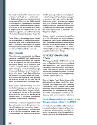 5tips
on 	
people	
cis
individuals would state:This is who I am, this
is when I’ll be available, and this is how you
find me when the events I care about occur.
Because your human assets are mobile and
ever-changing, don’t expect a one-time static
load of People CI information to be sufficient.
Stale data in the course of an event is useless
data.Therefore, you should make it easy for
people to access and update the information
as necessary.
IT assets and tools — because they’re mac-
chines that don’t have feelings — don’t care
how many times they get pinged during autod-
discovery. Humans, on the other hand, tend
to be a little more upset when they get pinged
often. Participants will be more satisfied with
the process if the updating of People CI inform-
mation is accomplished through a straightf-
forward,Web-based, self-service mechanism.
If you need a more forcible approach, remind
them periodically that they need to confirm
the accuracy of their CI information, and autom-
matically invalidate unconfirmed data on
a timed basis.
Matching People CIs
to Incidents
Using People CI data can benefit incident ma­
nagement and support. Not only can this data
help you identify the best person to resolve
an incident, but it also can help you determine
which people are the users of the service affec­
ted by an incident. Such knowledge facilitates
better communication with these users.
Storing the People CI information in your CMDB
enables other service impact and systems
management applications to use it. For ex­
ample, say an original event is dispatched as
a low-severity ticket, and appropriate people are
assigned to work on the problem. However,
the attempted resolution fails. Perhaps the
severity of the incident changes, an SLA is
about to breach, or something changes the way
the event is proceeding. Proactive communic-
cation to the business users of the affected
service is now necessary.
The content of your communication is very
important — you need to relay appropriate
information to the right people. Knowing attri­
butes about people and their roles in different
processes will help you deliver context-sensi­tive
information.
As a result, business users of the services IT
provides will have a higher degree of satisfaction
because you will be able to target information
more specifically and reduce the all-too-comm-
mon noise of the incident management process.
When users receive messages that are filtered
and relevant to them, they are unlikely to tune
out the information.Your messages to them
should be few and pertinent — sent only
when there is a direct impact to the services
they need.
A Look to the Future
Incident resolution and notification can become
an automated process. Events and incidents
detected by management applications can be
enriched from the CMDB and matched against
personnel who are best suited to cure the inc-
cident.Those personnel can be located, notified,
and enabled to resolve the event based on the
expert information in the CMDB.The service
desk, service owner, business service owner,
and other impacted stakeholders can be proa-
actively notified with relevant information
about the incident. As a result, you can reduce
the number of support tickets, increase service
levels, and ensure personnel assets are focused
on important business services. n
Troy McAlpin is the founder, chief
executive officer, and chairman
of Invoq Systems. The company
develops and provides automated,
broad-scale notification and intera­
action solutions to customers in
a wide range of industries.
ABOUT THE AUTHOR
Include information
in the CMDB about
your personnel
assets (People CIs).
Capture the attributes,
interests, skills, and
duties for the people
involved in, or affec­
ted by, the incident
management process.
Establish a self-service
collection mechanism
for gathering and upd-
dating People CI data.
Use the CMDB to
match incidents with
the personnel best-
suited to resolve them.
Let the CI data help
you communicate
the appropriate
information to the
right people.
 