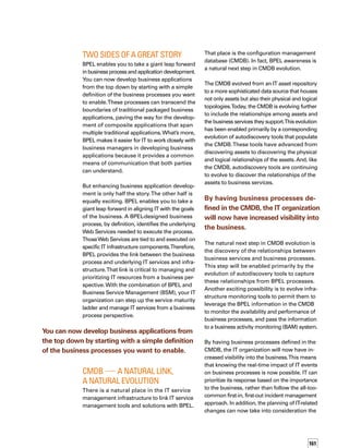 162
impact to specific business processes.This,
then, allows IT to act in partnership with the
business to assess the most appropriate time
for the change, and to route the approval
through the process owner. Finally, the inclus-
sion of business processes in the CMDB greatly
enhances regulatory compliance by providing
auditors and process control departments with
direct line of sight from the process to the
supporting infrastructure.Through automation
with autodiscovery tools and the CMDB, you have
also reduced the burden on the IT department.
better and Best
The implications of a BPEL-aware CMDB are
enormous for virtually all IT service management
disciplines. A broad range of IT service mana-
agement functions are greatly improved with
the addition of CMDB information about the
relationship of various IT infrastructure
components. However, those functions are
dramatically improved with the addition of
CMDB information about how those IT infras-
structure components are used in the course
of executing a business process.
For example, IT staff focused on incident and
problem management are more productive
when they are armed with relationship
information about the infrastructure. But they
become instantly business-aware when they
can determine priorities for addressing probl-
lems based on the effect those problems will
have on business operations. For example, if
two server problems are reported concurrently,
the staff can see which business processes are
supported by each server, and make informed
decisions about which problem to address
first based on business impact. It is the CMDB
information linking the BPEL process toWeb
Services and underlying IT services that makes
this dramatic improvement in efficiency and
business alignment possible.
Another example is in the functional area
of change and configuration management.
With information about the relationship of
infrastructure components toWeb Services
and business processes, the staff can determ-
mine, up front, the business risk and potential
impact of a proposed infrastructure change.
As a result, the staff can implement the change
in a way that minimizes —oreveneliminates—
disruption to the business, through forward
scheduling of changes and proactive comm-
munication to potentially affected business
users.Without a link from business process
to IT infrastructure, that level of effective
change management is just not possible.
In infrastructure and application management,
the operations staff can look beyond the infras-
structure and applications themselves to see
the more relevant business picture.With this
visibility, the staff can monitor and manage
capacity, availability, and performance from a
perspective that is aligned with business priorities.
BPEL-aware discovery will greatly facilitate
reporting to auditors, making it easier and less
costly to comply and to demonstrate compliance.
In addition, BPEL-aware discovery tools will perm-
mit the IT staff to immediately determine and
document the relationships among IT infrastruct-
ture components and business processes.
This mapping, which is essential for comp-
pliance with government mandates, such as
the Sarbanes-Oxley Act, is currently consuming
many hours of IT staff time because it typically
must be collected and organized manually.
BPEL-aware discovery will greatly facilitate repor­
ting to auditors, making it easier and less costly
to comply and to demonstrate compliance.
What’s more, the discovery tools will be able
to detect changes made to either the infras-
structure or to the BPEL processes, and can
update the CMDB accordingly.This will not
only ensure the validity of the CMDB inform-
mation, but also will make the organization
more agile in adapting both business processes
and the supporting IT infrastructure to changes
in the business environment.
As with Lego building blocks, the possibilities
are limitless — and the fun is just beginning. n
 