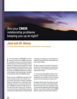 165
storing IT configuration item information and
their relationships.This single source of record
provides a logical model of your IT infrastructure
and services.With this model, you can identify,
manage, and verify all configuration items
and their relationships in your IT environment.
Q: I’ve tried to implement a CMDB multiple
times and I keep getting the same results.
There’s more data in my CMDB than I know
what to do with.This can be overwhelming.
I know I should get rid of some relationship
data, but I just can’t seem to discard anything
because I might need this information somed-
day.What should I do?
Dr. Henry: You’re suffering from the classic
“pack-rat” syndrome. I see this all the time.
People with this condition tend to keep big
piles of magazines they never throw out,
hang on to really old computer diskettes
(yes, diskettes), keep food in their refrigerators
until it starts to smell, and have a real affinity
for saving old shopping receipts.They have
every computer they ever purchased stored
in their offices, along with old printers that
no longer work. Fortunately, there is hope for
this condition, so pay attention.
With a CMDB, you can identify,
manage, and verify all configuration
items and their relationships in your
IT environment.
First, you have to understand the problem.
You must accept the fact that you have more
data than you know what to do with — and
that you need to store less critical data outside
of the CMDB. For example, do you need to
have CD-ROM drive information for every
desktop in your organization in the CMDB?
By Linda Donovan
 