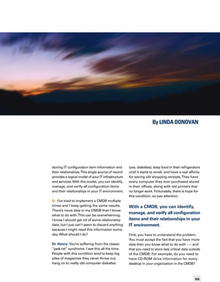 166
Probably not. And if you do, you can store it
somewhere else, just in case you need this
information in the future. It means letting
go of the old hoarding habits and freeing up
your CMDB to focus on the data you need.
So, put the less-relevant information into
an extended data layer, which is available
if your CMDB is based on a federated data
model. With this federated approach, the
data is always there for you if you need it.
It’s like cleaning out your closet and storing
in the garage the things you don’t use everyd-
day. You still have the things you can’t bear
to throw away, but they are not cluttering up
your home.
Q: It’s too difficult to keep track of the location
of different systems, PCs, and other items in
my enterprise. So, I wind up buying more
equipment, and my costs are getting out of
control. I’m so upset about this that I can’t
sleep at night. Any suggestions?
Dr.Henry: Let’s talk our way through this problem
and take action.What you’re really looking for
is a way to get control of all this data. Aren’t
you aware of the great potential of a CMDB
to track elements in your infrastructure and
sort out how these elements are related?
I don’t want to brag, but I’ve got this situation
all figured out.
Here’s what you should do.Think about how
using a CMDB with asset management will
reduce costs.The CMDB, along with other
solutions, will help you to track which assets
are used for which purposes, or identify the
availability and service problems related to
certain types of assets. It’s too expensive and
unnecessary to have to buy more assets than
you need.With a CMDB, and other solutions
that work with it, you can get the maximum
advantage out of your IT assets and software.
It offers an accurate view of available assets
and how these assets are being used.
Q: Our IT organization just can’t respond fast
enough to business needs. My business-side
customers are screaming that we’re unrespons-
sive, and my budget is being cut. Can you help?
Dr. Henry: Hmmm….I think this calls for some
regression therapy. If I were treating you as an
individual, I’d ask you about your childhood,
how you handled challenges over the years,
and what made your life difficult. But this isn’t
about you — it’s about your enterprise. So
let’s understand how your IT organization got
into this situation in the first place.
Chances are you probably had a lot of changes
happening all at once.The CMDB should be
able to ease the pain by providing a single
source of truth for change management,
incident management, and configuration
management, so that transactions and changes
that support one area of the business don’t
have a negative impact on another area.
You know, that brings me to an important point
about relationships: honesty and truthfulness.
These two attributes are critical to relationship
success, and the CMDB provides that single
source of truth.With central, up-to-date infor-
mation about configuration items, IT departments
can be more responsive to business needs
and have greater ability to support service
management processes.
With central, up-to-date information about
configuration items, IT departments can be more
responsive to business needs and have greater
ability to support service management processes.
 