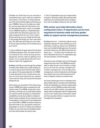167
Put the less-relevant information
into an extended data layer, which
is available if your CMDB is based
on a federated data model.
Q: I couldn’t wait to get results from our CMDB,
so I tried just to get everything implemented
as soon as possible.The process was chaotic.
It was keeping me up at night worrying. I even
had a nightmare that I went to turn on my
computer and it started to attack me. I just
couldn’t take it. Halfway through the project,
I gave up.There was just too much to do and
so little time. Can you help me?
Dr. Henry: It’s been awhile since I’ve done
dream therapy, so bear with me.You have
a lot of anxiety about this project — to the
point you’re dreaming that the computer is
attacking you.That’s not a good sign, especially
since your livelihood is based on computers
and what they represent.
It’s obvious that you tried to implement a CMDB
without following the recommended phased
approach.You would have been much more
successful if you tried to more fully understand
the scope of the project and break it down into
manageable chunks. Maybe you didn’t ask the
right questions when you first began the project,
so you didn’t fully understand the data requirem-
ments. Perhaps you forgot to go to the IT Infras-
structure Library (ITIL®
) to learn about best
practices before the project was underway.
Maybe you didn’t comprehend the state of your
infrastructure, or you had unclear definitions
of the IT services and their alignment with the
business.And, perhaps you got too many people
involved in the project, without clearly identifying
their roles, and it spun out of control. Remember,
a phased approach is a healthy approach.
Well, our session is ending, so be sure to
reflect on what I’ve said. Define the scope
of your activities.Write down your thoughts
about how you plan to do an implementat-
tion in phases. And make an appointment to
meet with me next week. n
ABOUT THE AUTHORS
Linda Donovan is a senior strategic
marketing manager who manages
theBMCSoftwareThoughtLeadership
Council, a group of experts tasked
withprovidingcommentary,analysis,
andinsightforITexecutivesandtheir
teams. Linda has broad experience
in theenterprisesoftwareandaeros­
spaceindustries,includingexpertise
inITprogrammarketing,communications,andstrategic
analysis.Shehasbeentheeditorofavarietyofcorporate
publications and has taught communications courses
at three universities.
Dr.Henry,CMDB,isanaccomplished
CMDB therapist with more than 15
yearsofexperienceinthesoftware
industry.Hispracticesareworldwide
and he resides in cyberspace.
 