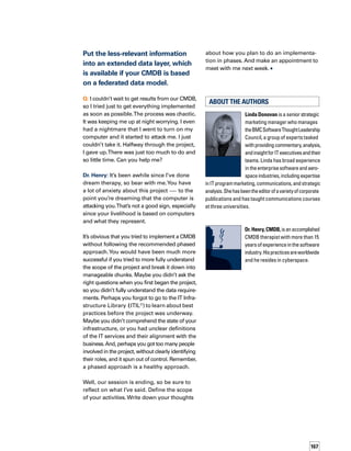 CONTRIBUTORS
We greatly appreciate the contributions of the following people and companies:
Ahmad Abdel-Wahed, Microsoft
Alexandre Avelar, CSC BRASIL
Kia Behnia, BMC Software
Kevin Behr, IT Process Institute
Charles Betz
Tom Bishop, BMC Software
David Chiu, BMO Financial Group
Linda Donovan, BMC Software
Dennis Drogseth, Enterprise Management Associates
Troy DuMoulin, Pink Elephant
V’Ali Ford, EMS
Jeff Gibson, Voyence
Gene Kim, IT Process Institute
Joe Lord, Aliant
Julie Manis, Accenture
Jonathan Markworth, CompuCom
Tim Mason, TRM Associates
Troy McAlpin, Invoq Systems
Javier Leyva Novoa, Quitze Tecnología
Jason Odden, Wipro
Brady Orand, Column Technologies
Craig Piercey, Aliant
Frederieke C.M. Winkler Prins, Service Management Partners
Val Sanford, Singlestep
Perry Sellars, Strategic Technologies
Devesh Sharma, Oracle
George Spafford, IT Process Institute
Selma Turki, IBM
Kyle Ward, Aliant
Hans-Heinz Wisotzky, MATERNA GmbH Information  Communication
Bob Worner, BMC Software
Editor-in-Chief: Elaine Korn
Senior Editor: Leanne Bantsari
Technical Editor: Kurt Milne
Technical Reviewers: Brian Emerson, Dave Wilt
Editorial Team: Wendy Assatourian, Linda Donovan, Elizabeth Ferrarini,
Paul Mangione, Sheila Mangione, Suszi McFadden
Creative Design: Liora Blum Graphic Design
Cover Photograph and Design: Della Calfee
Creative Direction: Michele Floriani, Della Calfee
Special Thanks: Kim Bigler, Kelly Blice, Kimberly Chihaoui, Michael Cotignola,
Jihad El-Assaad, Karl-Anders Falk, Pierre Germain, Ali Ghazanfari, Jan Hagge,
Rhonda Hagstedt, Margaret Henry, Dan Hoffmann, Eric Holliday, Susana
Landeira, Maggie McLening, Paul Peissner, Faye Rukstales, Matthew Selheimer,
Tanya Solomon, Molly Thiel, Andy Walker
Call 800-841-2031. Learn how BMC Software BSM solutions can help your business.
©2006 BMC Software Inc. All rights reserved.
ACKNOWLEDGEMENTS
Industry luminary Malcolm Fry and a team of experts, including David Chiu,
Troy DuMoulin, Brian Emerson, Jeanne Morain, Michael Nicoletti, Maria
Ritchie, Michael Os, Angie Massicotte, and Ken Turbitt, will guide you in the
forthcoming book, Step-by-Step Guide to Building a CMDB. Filled with best
practice examples and practical advice, the book details 25 steps for deliver-
ing a CMDB:
1. Obtain CMDB knowledge
2. Review and agree on CMDB goals
3. Create a CMDB mission statement
4. Review and identify governance requirements
5. Review and select supporting best practices
6. Identify inventory and asset requirements
7. Identify and address potential problems
8. Review and deﬁne beneﬁts
9. Final scoping objective and expansion planning
10. Deﬁne service catalog CMDB requirements
11. Deﬁne requirements for other processes, including non-ITIL processes
12. Deﬁne conﬁguration item level — IT service model
13. Deﬁne conﬁguration item relationships
14. Deﬁne conﬁguration item attributes
15. Design IT model blueprint
16. Select technologies for your CMDB
17. Calculate and present ROI
18. Construct your CMDB
19. Create conﬁguration item lifecycle management process
20. Identify and install metrics — KPIs, CSFs, and reporting
21. Build supporting processes
22. Select tool to automate CMDB population
23. Populate your CMDB
24. Train the CMDB conﬁguration management team
25. Create a continuous service improvement program
Malcolm Fry is a recognized IT industry luminary with more than 35 years
experience in information technology. He serves as an independent executive
advisor to BMC Software. Malcolm is the author of four best-selling books on
IT service and support, he has had many articles and papers published, and he
is regularly contacted as a source of information by technology journalists. In
addition, he is the solo performer in a highly successful, best-selling video and
DVD series made for the Help Desk Institute. He is an original contributor to IT
Infrastructure Library (ITIL®
) and has Masters-level ITIL certiﬁcation.
The other contributors are respected subject matter experts.
Step-by-Step Guide to Building a CMDB is scheduled to be available in Sep-
tember 2006. For more information about this book, and to register for a free
copy, please go to www.BMC.com/StepByStep.
COMING SOON
STEP-BY-STEP GUIDE TO BUILDING A CMDB
 