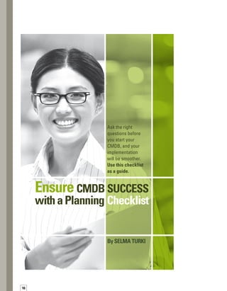 17
I
f you are thinking about implementing
a configuration management database
(CMDB), you are probably wondering,
“How do I get started in a way that will ens-
sure success?”The answer is, “By asking
the right questions up front.” In particular,
for large, geographically dispersed organizat-
tions, it’s better to undergo rigorous planning
up front. Spending time at the outset to obtain
buy-in from the project’s multiple stakeholders,
as well as to attain consensus on approach, will
save you time and headaches in the long run.
As an IT architect responsible for service
management and asset management implem-
mentations for IBM clients, I have assisted
a number of organizations in implementing
a CMDB. Over time, I’ve developed a set of
questions that help uncover the right inform-
mation before an IBM team begins a CMDB
engagement. Posing these questions to our
clients drives up our success rate because
the questions encourage clients to think about
requirements and help set expectations for
the project.The answers to these questions
help us avoid surprises as we travel down the
road toward a CMDB. Asking these questions
also assists us in staying within the client’s
schedule and budget.
If you are looking to implement a CMDB, you
need to understand that building a successful
CMDB takes time.You have to use a rigorous
methodology and have a strong commitment
if you’re going to incorporate all relevant IT
components into a consolidated CMDB.The
IT Infrastructure Library (ITIL®
) framework
serves as an excellent guide.
For large, geographically dispersed
organizations, it’s better to undergo
rigorous planning upfront.
Below, I will present in a checklist format the
set of questions that you should ask before
you start your CMDB implementation.The
goal is to help you get all potential issues on
the table so you can prepare for any obstacles
that may arise, and accelerate your progress
toward a fully functional CMDB.
Defining Scope
Implementing a CMDB is an ambitious effort.
Ambition is a good thing, but it needs to be
tempered with an understanding that, in large
environments, a phased approach will probably
be best.You have to consider not only the overa-
all scope, but also your short-term, midterm,
and long-term view and vision.The following
questions will help:
	 Are we going to build a single CMDB for the
entire enterprise or one for each data center?
	 How can we maintain existing data sources,
if appropriate, and how can we eliminate
the need for sources that must be maint-
tained manually?
	 How should we approach, review, and
analyze the many disparate data sources
that are collecting configuration item (CI)
data throughout the enterprise?
 