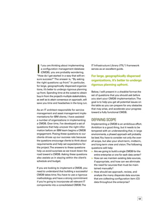 18
	 What is the scope of the existing service
desk?Will it be expanded?
	 What is the scope of the existing change
process, if any?
	 Which service level agreements (SLAs)
do we want to implement?
	 Should we start with the most willing
department or the most reluctant one?
	 Which data source will become master
and which will become slaves?
	 Should we incorporate only those comp-
ponents that are the most expensive to
maintain and support, or should we
follow financial rules and guidelines?
	 Should we limit the CMDB to only those
components involved in supporting the
most critical business applications?
	 Should we try to map CIs based on busin-
ness impact from the start or save this
effort for a future project?
	 Should we take over all elements that will
be part of an automated update procedure
up front or leave them for a second phase?
(Keep in mind that incorporating them into
an automated process may mean building
an integration point.)
People, processes, technology, and
information all come into play in
the CMDB.
When I asked an executive at a major telec-
communications company about how much
of the enterprise he wanted to address with
the CMDB, he initially drew out a large and
complex organizational chart. As we went
through the scoping questions, he began
to see he needed a realistic rollout plan.We
talked about which groups would be reluctant
to embrace the CMDB and which groups
already had tools and processes in place.
When we sat down again a week later, the
executive had identified three groups for a
phased implementation.The first group was
the one least likely to resist the CMDB and that
had the most to gain.We consolidated five or
six existing databases, put processes in place,
and demonstrated success within about three
months.This initial phase paved the way for
a successful rollout to the other two groups,
each of which took about three months.
This executive’s decision to start with a group
most willing and enthusiastic was based on
his insight into the nature of his enterprise.
The opposite approach can work equally well
in some organizations because demonstrating
success in a reluctant group can have a sign-
nificant impact on getting others to buy in.
correlatingPeople,Processes,
TECHNOLOGY, AND Information
People, processes, technology, and informat-
tion all come into play in the CMDB. For that
reason, I find that adopting a model and
approach correlated to all four — and reflecti-
ing that model in your plan — will increase
your success rate. I’ve proven this in many
engagements. Here are the questions I ask:
	 What are the processes behind the CMDB?
	 Which kind of actions and/or processes
will keep the CMDB alive and relevant?
	 Which components and their related
attributes are used by the service desk,
the analysts, the change managers, and
existing SLAs?
	 Who are the main players, stakeholders,
and users of the different processes —
in particular, those around configuration
management?
	 Which SLAs do you already have in place
or want to implement?
	 Which changes will you be managing and
tracking in the CMDB?
	 Is your organization ready from a role/
profile perspective?
	 Have you thought about the people impact
of implementing an ITIL process-based app-
proach? (People will either have more or
less to do, depending on the situation.)
	 Have you explained to those affected how
their job and role will change as a result
of the CMDB implementation?
 