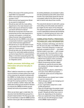 19
	 Have you thought about the technology
aspect?Technology is also important,
considering that it needs to be acquired,
mastered, and maintained.
Reducing the number of data
sources is an essential step.
One of our government clients was outsourci-
ing its IT function, but wanted to bring the
effort back in-house.The organization had
nothing in place — no staff, no processes,
no tools.The client was working on ISO certif-
fication, so a process-driven approach with
proven processes and supporting technology
was important. Our adopted approach, which
focuses on people, processes, information,
and technology, was the perfect match. It
helped the agency structure the organization,
hire the right people, put best practices in place,
train staff, and identify data needs and rep-
porting requirements.
Limiting the Number of
Data Sources
When enterprises start looking at the amount
of data that various individuals and groups
are keeping, they are often overwhelmed.The
reality is that much of this information doesn’t
belong in a CMDB. Moreover, there’s a lot of
duplicate and redundant information. If you
don’t whittle it down before you begin buildi-
ing your central repository, you’ll end up with
a CMDB that is large and unwieldy.
It takes a lot of time and effort to examine the
data and determine what data should go and
what should stay, but reducing the number of
data sources is an essential step. Here are a
few questions that will help you identify the
right information, so that you end up with a
CMDB that is relevant, accurate, consistent,
and business driven:
	 What processes will be integrated with
the CMDB? Change management? Asset
management?
	 Which CIs are needed by those processes?
	 Who will be using these CIs as part of their
normal activities?
	 Do CIs need to be physically consolidated
into the CMDB or could/will they be seen
through a federated view?
	 How will existing CIs be integrated?
Through a complete move or by using an
integration point into the target CMDB?
	 Are the CIs part of any SLAs?
	 Have CI relationships been created?
If so, how? Do these relationships need
to be maintained?
One of our clients, a company that had gone
through a number of mergers and acquisitions,
found that it had nearly 65 different databases
scattered among various groups.The company
was trying to consolidate several business
applications and infrastructure components
to achieve greater efficiency and reduce costs.
We explained that they needed to closely exa-
amine all the data sources, check the relevance
of each one, and determine which ones were
within the scope of the CMDB and which ones
were not.
The effort delayed the CMDB project for nearly
a year.Was it worth it? Absolutely.Without this
effort, obstacles would have materialized at
every step. It would have cost the company
much more in terms of time, money, and eff-
fort because it would have been necessary to
build integration points to all the disparate
data sources. Maintaining those integration
points would have been a major headache.
Instead, the various groups weeded out unn-
necessary data, consolidated where they could,
and ultimately ended up with six data sources
that were relevant to the CMDB.
 