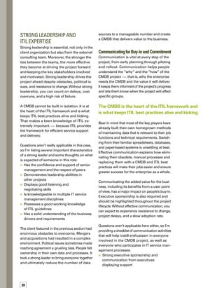 5tips
for success
	 E-mail campaigns announcing the project,
with regular and repeated communication
of plans and status to people whose jobs
will be impacted by the project
	 A section on the corporate intranet
describing the mission and goals of the
project, key players, benefits to the
business, road maps, and schedules
	 Focus groups — initially to gain input
from all affected areas of the business
and then on an ongoing basis to validate
plans, road maps, and schedules
	 Consulting workshops around organization
changes and communication
	 Meetings, meetings, meetings — but be
sure to keep them productive, to the point,
and fun, if possible, to avoid meeting burnout
	 Workshops to train people on software
tools and processes
Occasionally, we have a client that for one
reason or another doesn’t do a good job of
communication.At one company in particular,
people had become frustrated and concerned
as the project progressed.They knew they
would be forced to change their way of worki-
ing, but hadn’t been convinced of the value
of making that change.
The IBM team had to come in after the fact
and launch a major communication campaign
to sell the project.We used a combination of
e-mail messages, meetings, workshops, and
other channels to disseminate key messages
about the project.These efforts alleviated a lot
of concerns that key stakeholders had, and
ultimately, turned around a bad situation.
ACHIEVING SUCCESS
Building a CMDB is the beginning of a journey
that requires consistency, commitment, good
communication, and a process-driven business
focus. By asking the right questions before you
embark on your journey, you can avoid many
roadblocks. Use the questions and recommend-
dations presented here as a starting point, but
feel free to add your own. n
Selma Turki has ten years of
experience working in computer
technology. She has been with
IBM for seven years, starting at
IBMCanadaLtd.asanITspecialist.
In 2000, Selma transferred to IBM
Belgium as an IT architect. Selma
concentrates on assisting clients
in the consulting, planning, design,
andimplementationofservicemanagementandasset
management solutions, based on the ITIL framework
and the Worldwide IBM IRMa best practices.
ABOUT THE AUTHOR
Carefully scope out
the project and
come up with a
well-defined plan.
Consider people,
process, information,
and techno­logy
when building
your approach.
Weed out
un­necessary data
and reduce the
number of data
sources involved.
Select a strong leader
with a thorough
knowledge of service
management and
ITIL, as well as good
listening and
negotiating skills.
Use a variety
of means to
communicate your
message and gain
buy-in across
the enterprise.
Strong leadership drives the project ahead
despite obstacles, political issues, and
resistance to change.
 