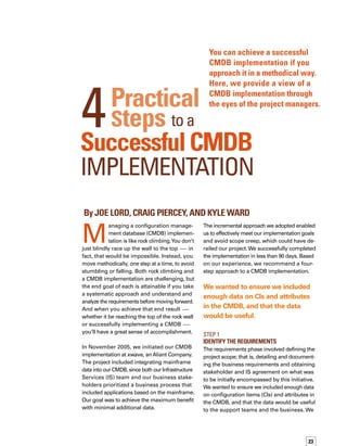 24
also wanted to avoid going too wide or deep
with the scope, while keeping in mind how
the project affected our current processes and
how we would deal with the fairly static nature
of the mainframe environment.
We ensured that each CI we planned to include
in the CMDB was either already utilizing, or
going to utilize, our change management proc-
cess, so that moving forward, any changes
to the infrastructure would be captured in
the CMDB.We were adamant about this app-
proach, because to maintain the integrity of
the CI data in the CMDB, we’d need to track
any changes to CIs.
Stakeholder satisfaction and involvement was
also a key priority. Applicable teams from
support, metrics, and management assisted
us to ensure we would meet the business
needs with the initiative.We explained to them
the benefits they would derive by having cert-
tain information captured within the CMDB.
We finalized the requirements phase with the
completion of a requirements document, which
we made sure was approved by all involved
stakeholders.
Below are some of the key questions we
posed to our stakeholders to help determine
requirements:
How much detailed information do
you want to track for each CI?
Are you tracking that data today?
Where are you keeping it?
How is it tracked?
What value does it add to the business
or the support team?
If you are giving us a requirement, how
are you going to keep that requirement
current in the CMDB?
One of the biggest challenges at this phase
was identifying the actual stakeholders who
needed to be involved in the project or who
would need to consume CMDB data. We
addressed this challenge through discovery
discussions with client contacts from the






support team and service managers to ensure
we had the right people at the table.
The other major challenge was keeping the
scope manageable.We accomplished this by
relentlessly focusing on our objective —
maximum benefit with minimum additional
data collection — and ensured that all stakeh-
holders understood the importance of conc-
centrating on this objective.
The potential content of the mainframe CIs
and their attributes was extensive, and we
wanted this information to be kept at a mana-
ageable level to ensure data accuracy would
be maintained.We started small, and then let
the project grow only as needed.The “nice
to have” requirements that did not provide
business value were dismissed, so that we
could focus on the business need and mana-
ageability of the data.
We ensured that each CI we planned to include in
the CMDB was either already utilizing, or going to
utilize, our change management process.
Step 2
Design
In the design phase, we took the requirements
document and asked ourselves, “Where do
these requirements fit in?”We began this phase
by identifying how we would use the CMDB,
as well as how the previously defined required
data would be captured. We then examined
our processes. For example, we looked at our
change and incident management processes
to determine how we would ensure that any
changes in the infrastructure were flagged,
and how cases related to any of the CIs would
be associated properly back to those CIs.We
then documented these processes in a stand-
dard operating procedure document.
We also defined and built compliance reports
to ensure that the outlined processes for conf-
figuration management would be followed.
 